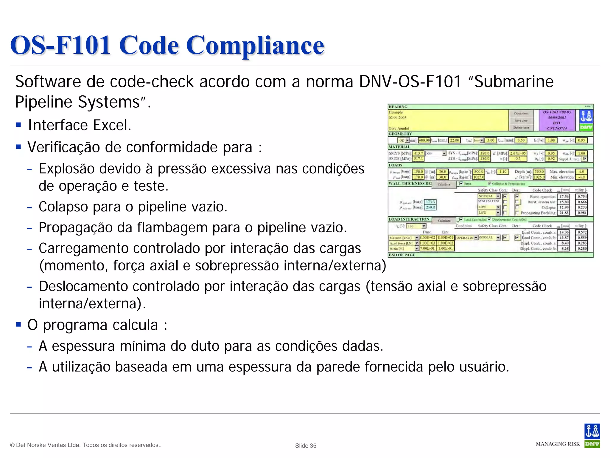 OS-F101 Code Compliance
 Software de code-check acordo com a norma DNV-OS-F101 “Submarine
 Pipeline Systems”.
  Interface Excel.
  Verificação de conformidade para :
      – Explosão devido à pressão excessiva nas condições
        de operação e teste.
      – Colapso para o pipeline vazio.
      – Propagação da flambagem para o pipeline vazio.
      – Carregamento controlado por interação das cargas
        (momento, força axial e sobrepressão interna/externa)
      – Deslocamento controlado por interação das cargas (tensão axial e sobrepressão
        interna/externa).
  O programa calcula :
      – A espessura mínima do duto para as condições dadas.
      – A utilização baseada em uma espessura da parede fornecida pelo usuário.




© Det Norske Veritas Ltda. Todos os direitos reservados..   Slide 35
 