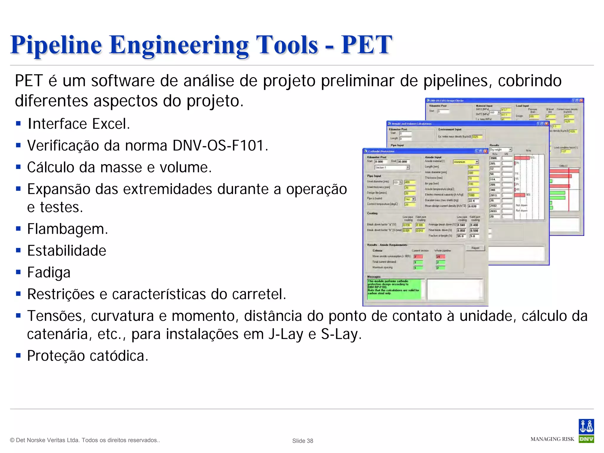 Pipeline Engineering Tools - PET
 PET é um software de análise de projeto preliminar de pipelines, cobrindo
 diferentes aspectos do projeto.
     Interface Excel.
     Verificação da norma DNV-OS-F101.
     Cálculo da masse e volume.
     Expansão das extremidades durante a operação
      e testes.
     Flambagem.
     Estabilidade
     Fadiga
     Restrições e características do carretel.
     Tensões, curvatura e momento, distância do ponto de contato à unidade, cálculo da
      catenária, etc., para instalações em J-Lay e S-Lay.
     Proteção catódica.




© Det Norske Veritas Ltda. Todos os direitos reservados..   Slide 38
 