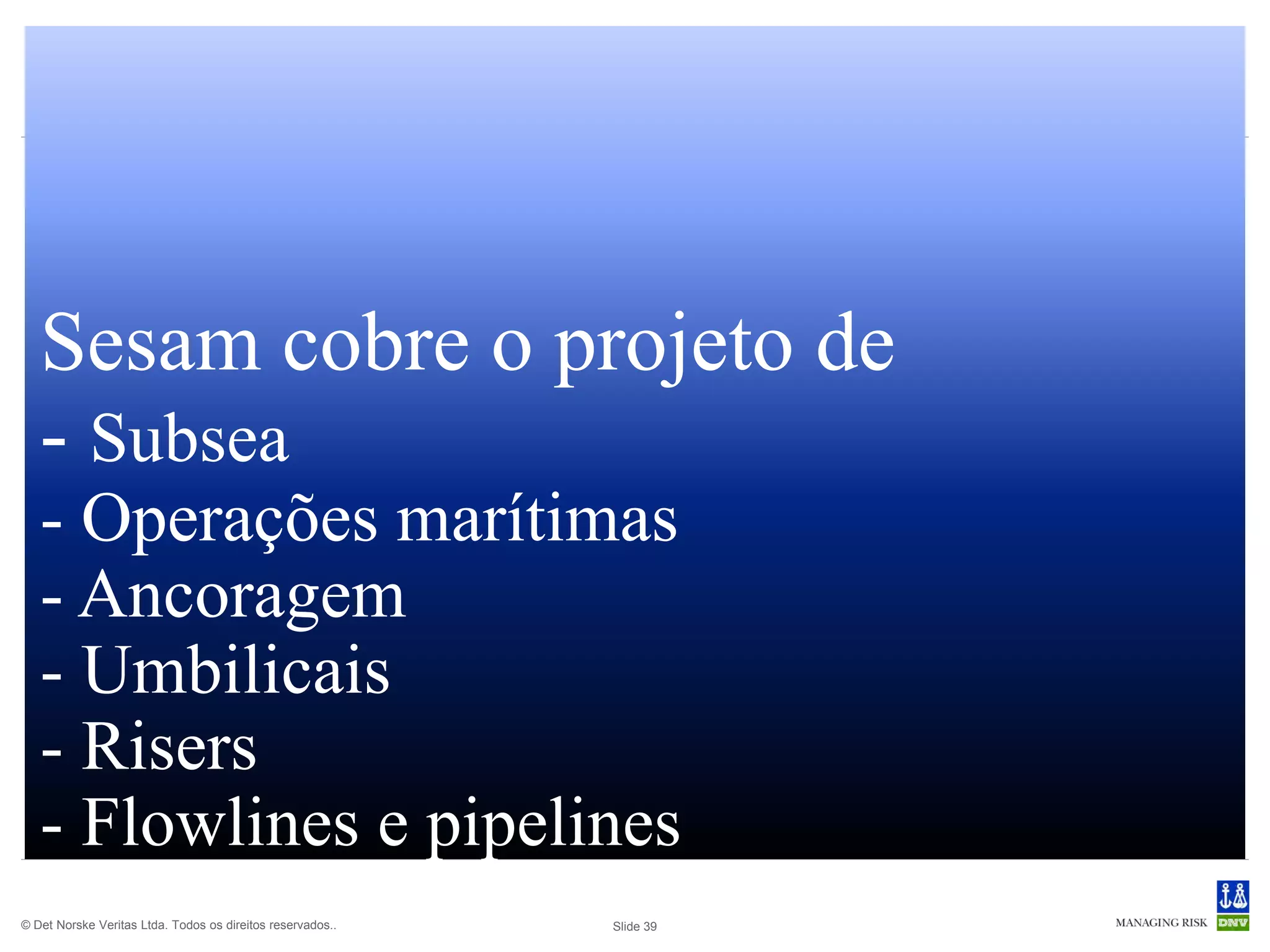 Sesam cobre o projeto de
   - Subsea
   - Operações marítimas
   - Ancoragem
   - Umbilicais
   - Risers
   - Flowlines e pipelines
© Det Norske Veritas Ltda. Todos os direitos reservados..   Slide 39
 