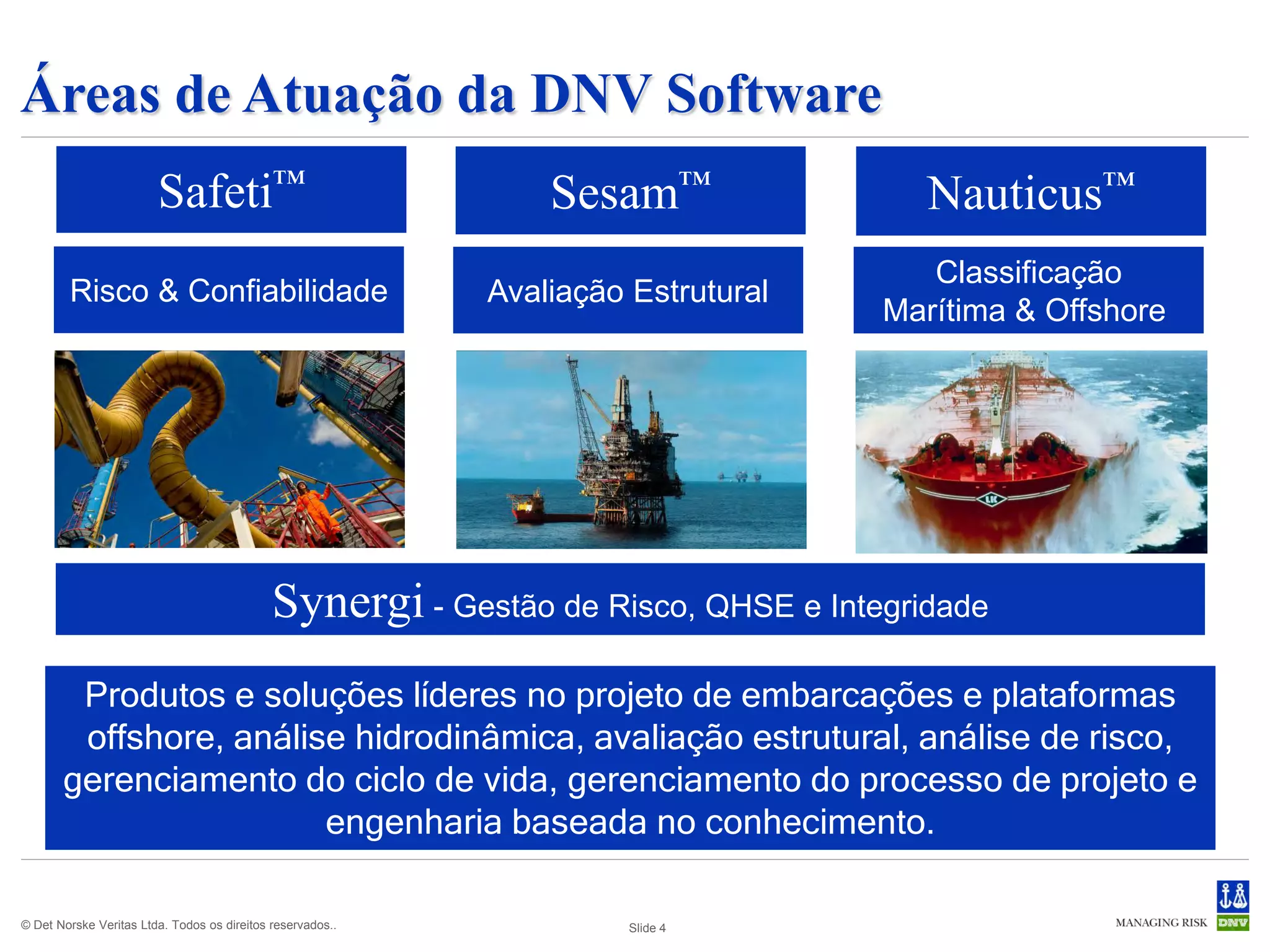 Áreas de Atuação da DNV Software
                        Safeti™                                 Sesam™                Nauticus™
                                                                                      Classificação
        Risco & Confiabilidade                              Avaliação Estrutural
                                                                                   Marítima & Offshore




                                             Synergi - Gestão de Risco, QHSE e Integridade
        Produtos e soluções líderes no projeto de embarcações e plataformas
        offshore, análise hidrodinâmica, avaliação estrutural, análise de risco,
       gerenciamento do ciclo de vida, gerenciamento do processo de projeto e
                        engenharia baseada no conhecimento.

© Det Norske Veritas Ltda. Todos os direitos reservados..             Slide 4
 