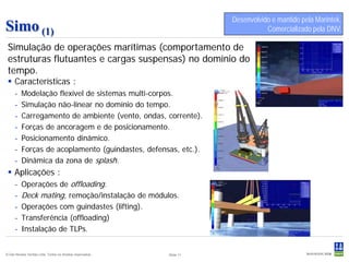 Desenvolvido e mantido pela Marintek.
Simo (1)                                                                          Comercializado pela DNV.

 Simulação de operações marítimas (comportamento de
 estruturas flutuantes e cargas suspensas) no domínio do
 tempo.
  Características :
     -    Modelação flexível de sistemas multi-corpos.
     -    Simulação não-linear no domínio do tempo.
     -    Carregamento de ambiente (vento, ondas, corrente).
     -    Forças de ancoragem e de posicionamento.
     -    Posicionamento dinâmico.
     -    Forças de acoplamento (guindastes, defensas, etc.).
     -    Dinâmica da zona de splash.
  Aplicações :
     -    Operações de offloading.
     -    Deck mating, remoção/instalação de módulos.
     -    Operações com guindastes (lifting).
     -    Transferência (offloading)
     -    Instalação de TLPs.


© Det Norske Veritas Ltda. Todos os direitos reservados..   Slide 11
 