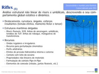 Desenvolvido e mantido pela Marintek.
Riflex (1)                                                                     Comercializado pela DNV.
  Análise estrutural não linear de risers e umbilicais, descrevendo o seu com-
  portamento global estático e dinâmico.

   Deslocamento, curvatura, ângulos, esforços
    resultantes (tensão efetiva, momento fletor e torsor)
   Estruturas marítimas delgadas
      - Risers flexíveis, SCR, linhas de ancoragem, umbilicais,
        tendões de TLP, linhas de reboque, mangueiras de
        transferência.
   Recursos
      -    Ondas regulares e irregulares
      -    Recurso para perturbação cinemática
      -    Perfis arbitrários
      -    Efeitos de pressão hidrostática interna e externa
      -    Contato com leito do oceano
      -    Propriedades não lineares de materiais
      -    Formulação do contato Pipe-in-Pipe
      -    Elementos de conexão (rótulas, juntas flexíveis, etc.)


© Det Norske Veritas Ltda. Todos os direitos reservados..   19
 