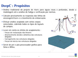 DeepC : Propósitos
  Análise tradicional do projeto de risers para águas rasas e profundas, desde a
   modelagem até a análise de fadiga e verificação por normas.
  Calcular precisamente as respostas das linhas de
   ancoragem/risers e o movimento da embarcação.
  Efetuar análise acoplada com vários corpos
   conectados, cobrindo todos os tipos de layouts
   de campos.
  Levar em conta os efeitos de acoplamento :
     - Forças de restauração não lineares
     - Amortecimento devido à dinâmica das estruturas
       delgadas
     - Carregamento nas estruturas delgadas
     - Forças de inércia nas estruturas delgadas

  Servir de pré e pós-processador gráfico para
   Simo e Riflex.



© Det Norske Veritas Ltda. Todos os direitos reservados..   27
 