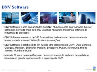 DNV Software



   DNV Software é uma das unidades da DNV, atuando como sua “software-house”
    comercial, servindo mais de 5.000 usuários nas áreas marítimas, offshore de
    indústrias de processo.
   DNV Software tem cerca de 350 funcionários dedicados ao desenvolvimento,
    testes, suporte e comercialização de suas soluções.
   DNV Software é estabelecida em 12 dos 300 escritórios da DNV : Oslo, Londres,
    Glasgow, Houston, Shanghai, Pequim, Singapore, Pusan, Kaohsiung, Rio de
    Janeiro, Mumbai e Dubai
   Mais de 50 anos de experiência no desenvolvimento de software de qualidade
    baseado no grande conhecimento e expertize da DNV.



© Det Norske Veritas Ltda. Todos os direitos reservados..   Slide 3
 
