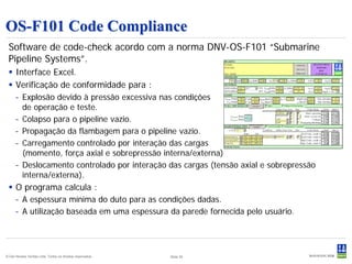 OS-F101 Code Compliance
 Software de code-check acordo com a norma DNV-OS-F101 “Submarine
 Pipeline Systems”.
  Interface Excel.
  Verificação de conformidade para :
      – Explosão devido à pressão excessiva nas condições
        de operação e teste.
      – Colapso para o pipeline vazio.
      – Propagação da flambagem para o pipeline vazio.
      – Carregamento controlado por interação das cargas
        (momento, força axial e sobrepressão interna/externa)
      – Deslocamento controlado por interação das cargas (tensão axial e sobrepressão
        interna/externa).
  O programa calcula :
      – A espessura mínima do duto para as condições dadas.
      – A utilização baseada em uma espessura da parede fornecida pelo usuário.




© Det Norske Veritas Ltda. Todos os direitos reservados..   Slide 35
 