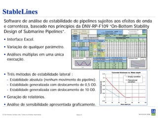 StableLines
 Software de análise de estabilidade de pipelines sujeitos aos efeitos de onda
 e correnteza, baseado nos princípios da DNV-RP-F109 “On-Bottom Stability
 Design of Submarine Pipelines”.
  Interface Excel.
  Variação de qualquer parâmetro.
  Análises múltiplas em uma única
   execução.


  Três métodos de estabilidade lateral :
      – Estabilidade absoluta (nenhum movimento do pipeline).
      – Estabilidade generalizada com deslocamento de 0,5 OD.
      – Estabilidade generalizada com deslocamento de 10 OD.

  Geração de relatórios.
  Análise de sensibilidade apresentada graficamente.

© Det Norske Veritas Ltda. Todos os direitos reservados..   Slide 37
 
