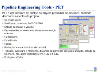 Pipeline Engineering Tools - PET
 PET é um software de análise de projeto preliminar de pipelines, cobrindo
 diferentes aspectos do projeto.
     Interface Excel.
     Verificação da norma DNV-OS-F101.
     Cálculo da masse e volume.
     Expansão das extremidades durante a operação
      e testes.
     Flambagem.
     Estabilidade
     Fadiga
     Restrições e características do carretel.
     Tensões, curvatura e momento, distância do ponto de contato à unidade, cálculo da
      catenária, etc., para instalações em J-Lay e S-Lay.
     Proteção catódica.




© Det Norske Veritas Ltda. Todos os direitos reservados..   Slide 38
 