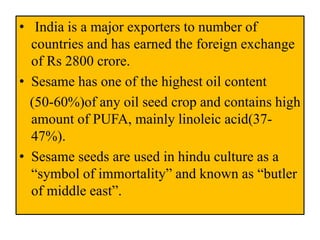 • India is a major exporters to number of
countries and has earned the foreign exchange
of Rs 2800 crore.
• Sesame has one of the highest oil content
(50-60%)of any oil seed crop and contains high
amount of PUFA, mainly linoleic acid(37-
47%).
• Sesame seeds are used in hindu culture as a
“symbol of immortality” and known as “butler
of middle east”.
 