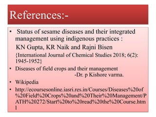 References:-
• Status of sesame diseases and their integrated
management using indigenous practices :
KN Gupta, KR Naik and Rajni Bisen
{International Journal of Chemical Studies 2018; 6(2):
1945-1952}
• Diseases of field crops and their management
-Dr. p Kishore varma.
• Wikipedia
• http://ecoursesonline.iasri.res.in/Courses/Diseases%20of
%20Field%20Crops%20and%20Their%20Management/P
ATH%20272/Start%20to%20read%20the%20Course.htm
l
 