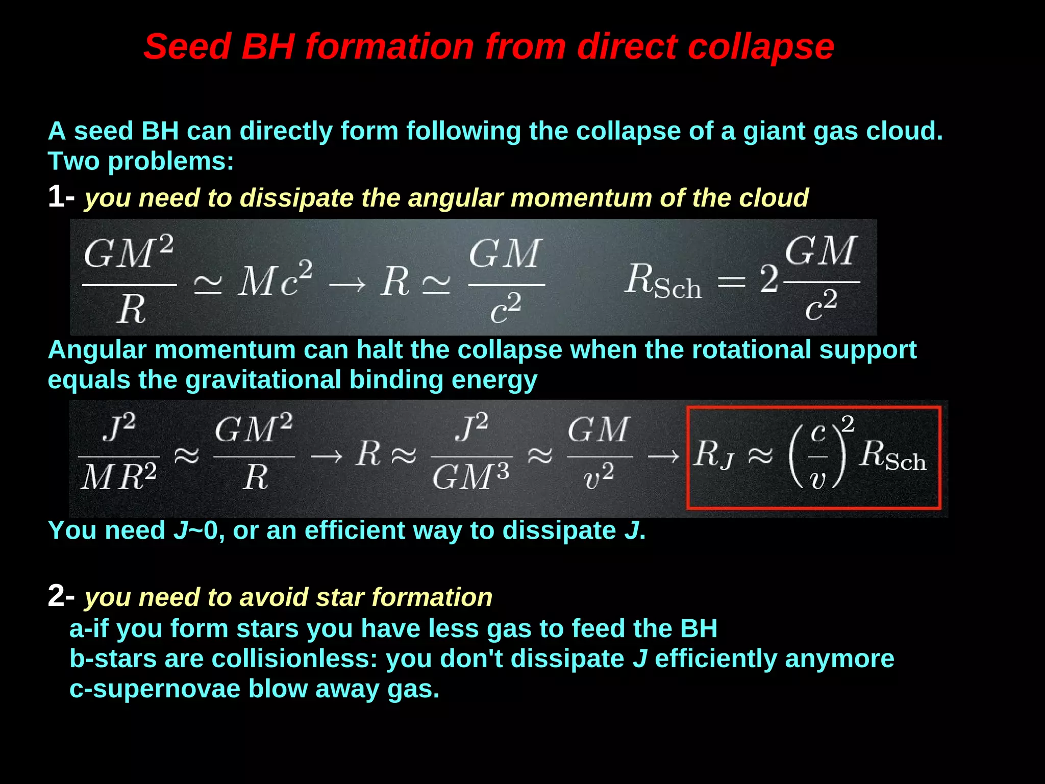 Seed BH formation from direct collapse
A seed BH can directly form following the collapse of a giant gas cloud.
Two problems:
1- you need to dissipate the angular momentum of the cloud
Angular momentum can halt the collapse when the rotational support
equals the gravitational binding energy
You need J~0, or an efficient way to dissipate J.
2- you need to avoid star formation
a-if you form stars you have less gas to feed the BH
b-stars are collisionless: you don't dissipate J efficiently anymore
c-supernovae blow away gas.
2
 
