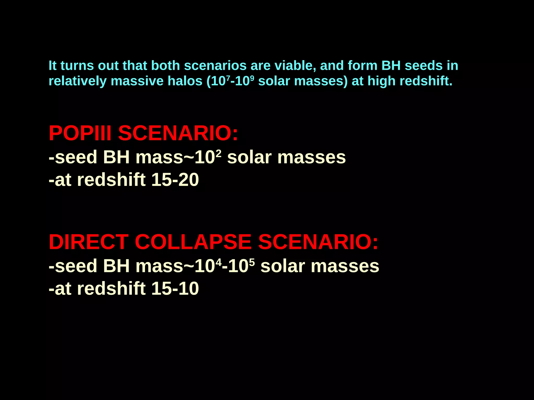 It turns out that both scenarios are viable, and form BH seeds in
relatively massive halos (107
-109
solar masses) at high redshift.
POPIII SCENARIO:
-seed BH mass~102
solar masses
-at redshift 15-20
DIRECT COLLAPSE SCENARIO:
-seed BH mass~104
-105
solar masses
-at redshift 15-10
 