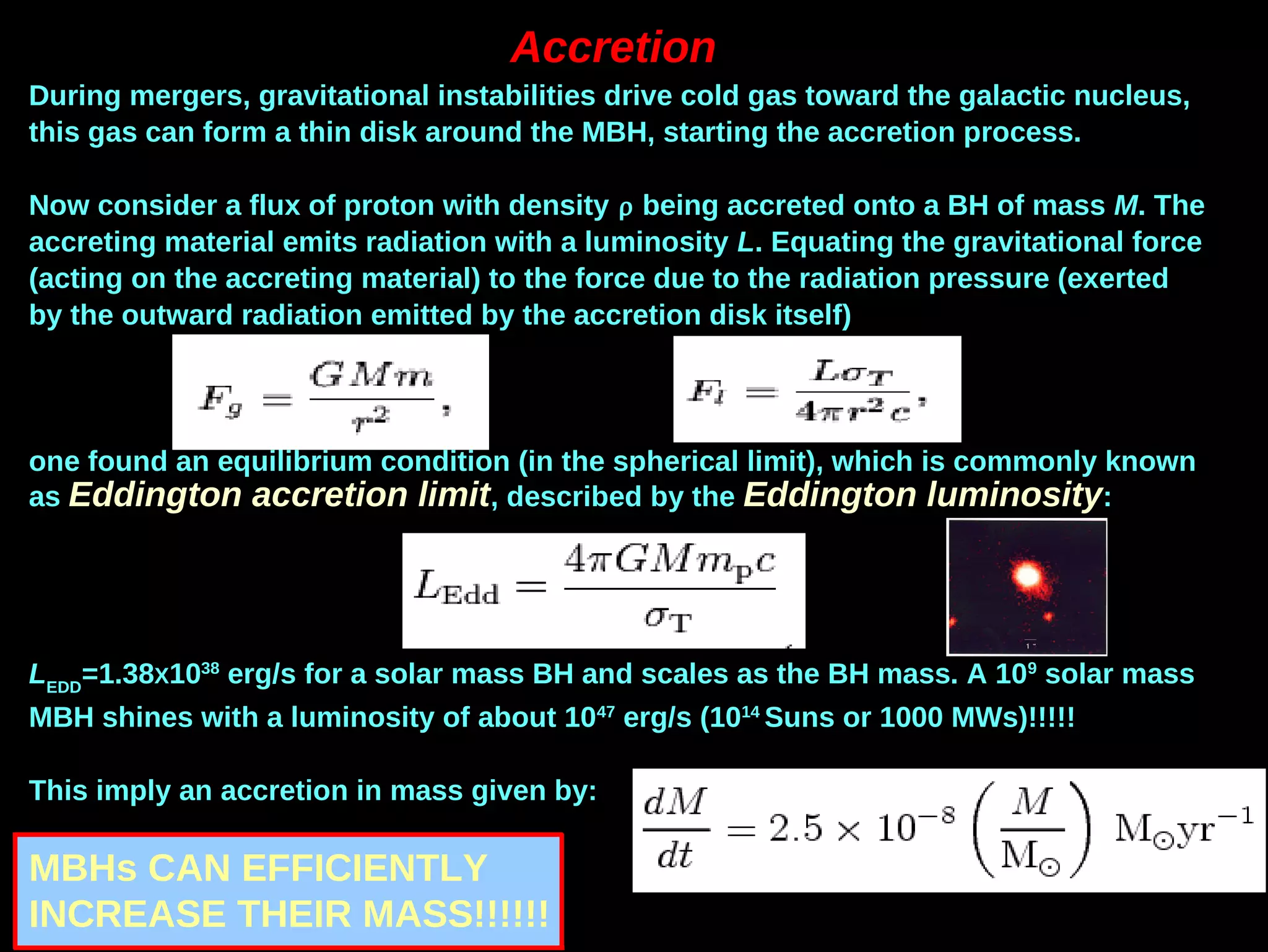 Accretion
During mergers, gravitational instabilities drive cold gas toward the galactic nucleus,
this gas can form a thin disk around the MBH, starting the accretion process.
Now consider a flux of proton with density  being accreted onto a BH of mass M. The
accreting material emits radiation with a luminosity L. Equating the gravitational force
(acting on the accreting material) to the force due to the radiation pressure (exerted
by the outward radiation emitted by the accretion disk itself)
one found an equilibrium condition (in the spherical limit), which is commonly known
as Eddington accretion limit, described by the Eddington luminosity:
LEDD
=1.38X1038
erg/s for a solar mass BH and scales as the BH mass. A 109
solar mass
MBH shines with a luminosity of about 1047
erg/s (1014
Suns or 1000 MWs)!!!!!
This imply an accretion in mass given by:
MBHs CAN EFFICIENTLY
INCREASE THEIR MASS!!!!!!
 