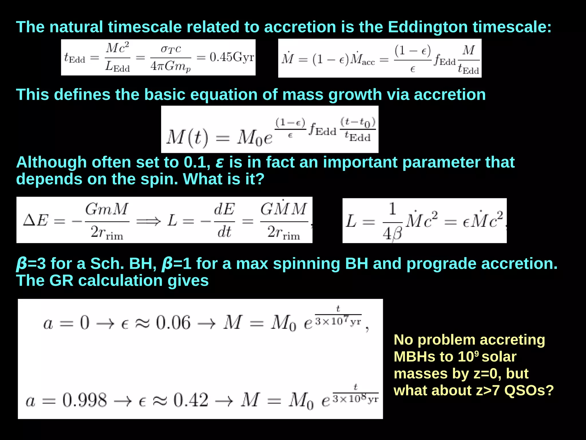 The natural timescale related to accretion is the Eddington timescale:
This defines the basic equation of mass growth via accretion
Although often set to 0.1, ε is in fact an important parameter that
depends on the spin. What is it?
β=3 for a Sch. BH, β=1 for a max spinning BH and prograde accretion.
The GR calculation gives
No problem accreting
MBHs to 109
solar
masses by z=0, but
what about z>7 QSOs?
 