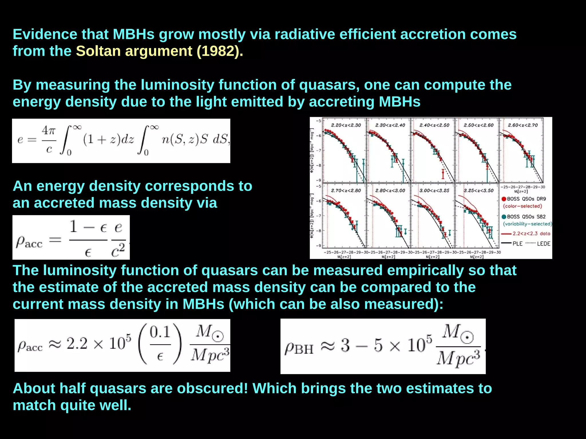 Evidence that MBHs grow mostly via radiative efficient accretion comes
from the Soltan argument (1982).
By measuring the luminosity function of quasars, one can compute the
energy density due to the light emitted by accreting MBHs
An energy density corresponds to
an accreted mass density via
The luminosity function of quasars can be measured empirically so that
the estimate of the accreted mass density can be compared to the
current mass density in MBHs (which can be also measured):
About half quasars are obscured! Which brings the two estimates to
match quite well.
 