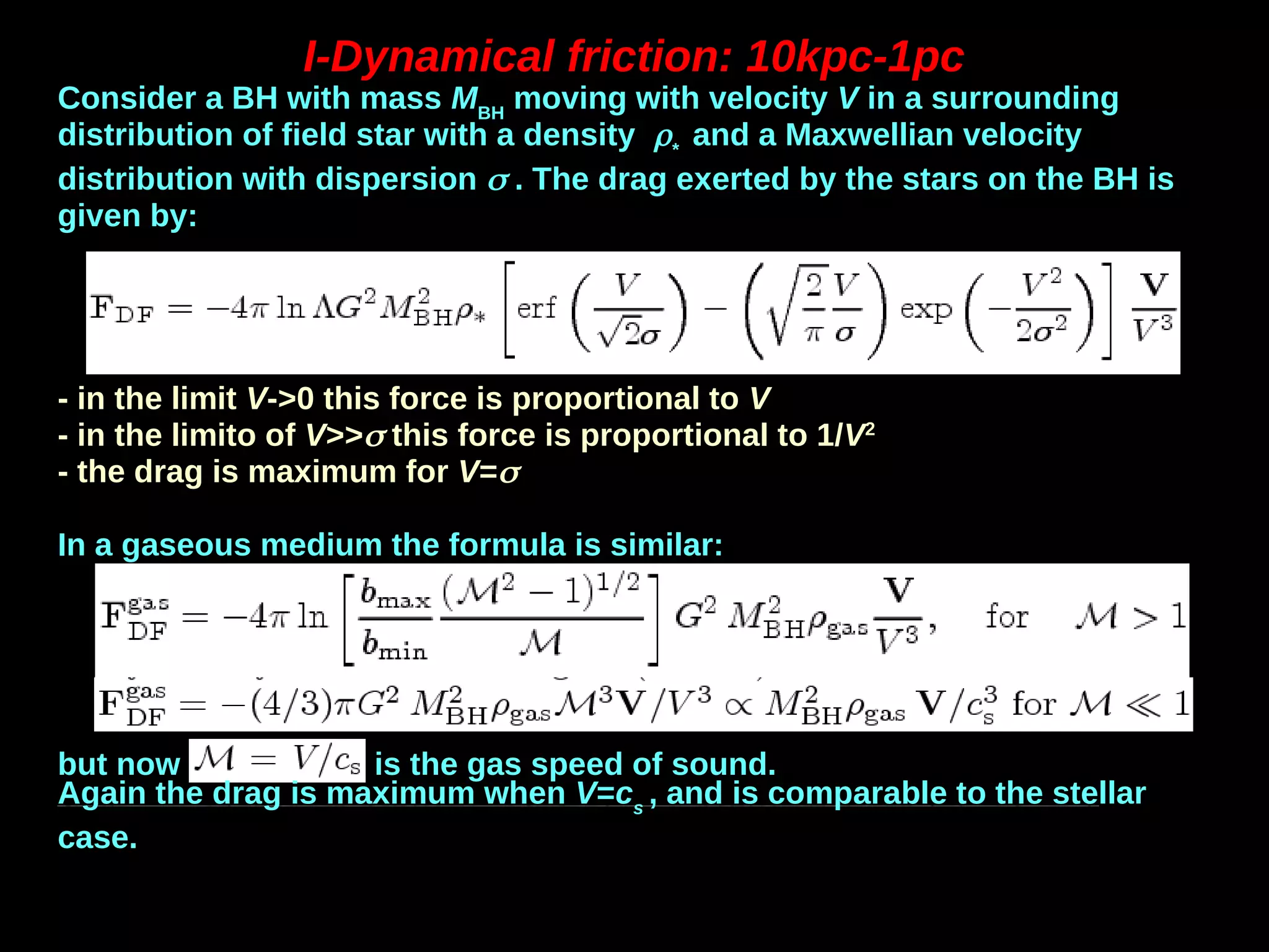 I-Dynamical friction: 10kpc-1pc
Consider a BH with mass MBH
moving with velocity V in a surrounding
distribution of field star with a density *
and a Maxwellian velocity
distribution with dispersion  . The drag exerted by the stars on the BH is
given by:
- in the limit V->0 this force is proportional to V
- in the limito of V>> this force is proportional to 1/V2
- the drag is maximum for V=
In a gaseous medium the formula is similar:
but now is the gas speed of sound.
Again the drag is maximum when V=cs
, and is comparable to the stellar
case.
 