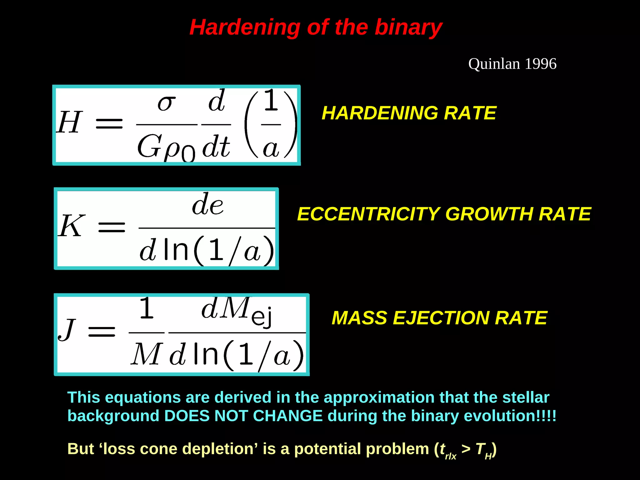 HARDENING RATE
Quinlan 1996
ECCENTRICITY GROWTH RATE
MASS EJECTION RATE
Hardening of the binaryHardening of the binary
This equations are derived in the approximation that the stellar
background DOES NOT CHANGE during the binary evolution!!!!
But ‘loss cone depletion’ is a potential problem (trlx
> TH
)
 