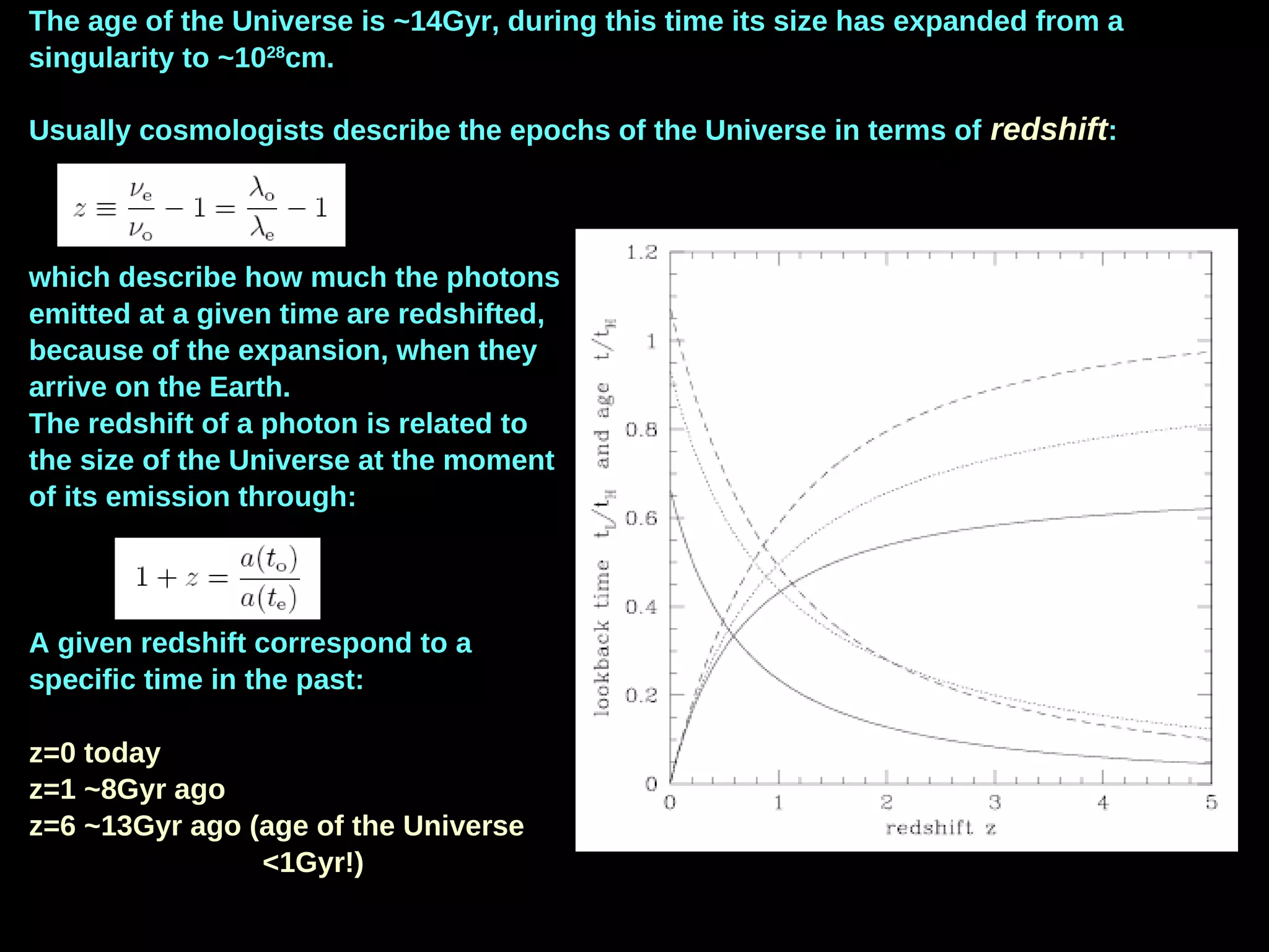 The age of the Universe is ~14Gyr, during this time its size has expanded from a
singularity to ~1028
cm.
Usually cosmologists describe the epochs of the Universe in terms of redshift:
which describe how much the photons
emitted at a given time are redshifted,
because of the expansion, when they
arrive on the Earth.
The redshift of a photon is related to
the size of the Universe at the moment
of its emission through:
A given redshift correspond to a
specific time in the past:
z=0 today
z=1 ~8Gyr ago
z=6 ~13Gyr ago (age of the Universe
<1Gyr!)
 