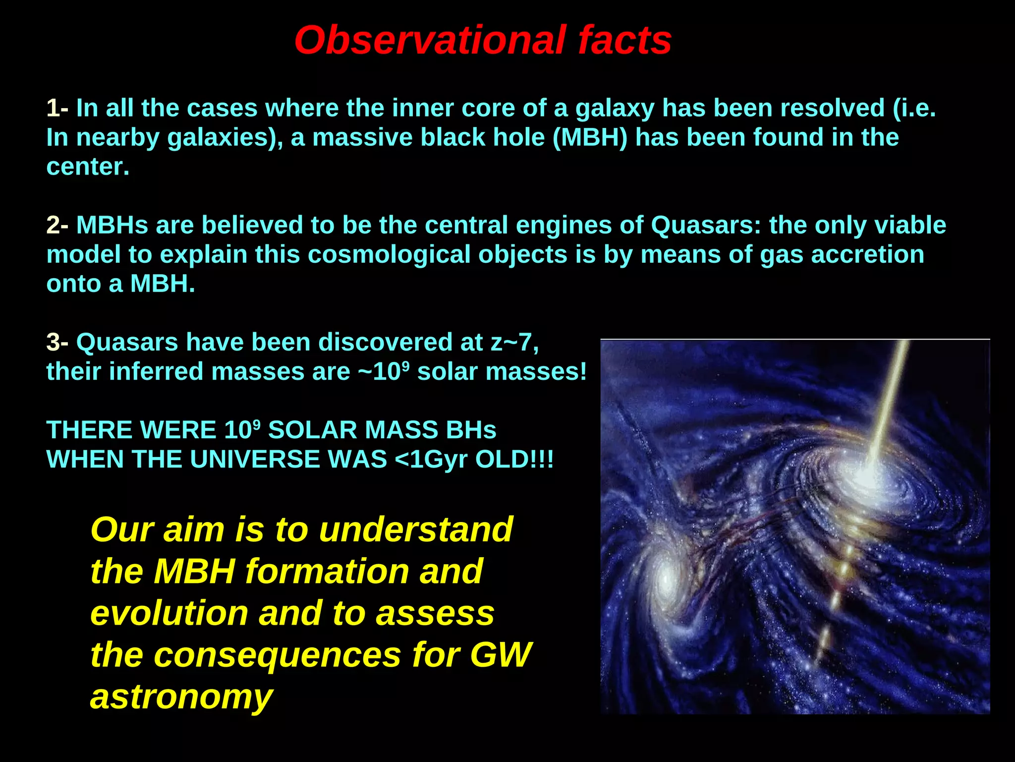 Observational factsObservational facts
1- In all the cases where the inner core of a galaxy has been resolved (i.e.
In nearby galaxies), a massive black hole (MBH) has been found in the
center.
2- MBHs are believed to be the central engines of Quasars: the only viable
model to explain this cosmological objects is by means of gas accretion
onto a MBH.
3- Quasars have been discovered at z~7,
their inferred masses are ~109
solar masses!
THERE WERE 109
SOLAR MASS BHs
WHEN THE UNIVERSE WAS <1Gyr OLD!!!
Our aim is to understandOur aim is to understand
the MBH formation andthe MBH formation and
evolution and to assessevolution and to assess
the consequences for GWthe consequences for GW
astronomyastronomy
 