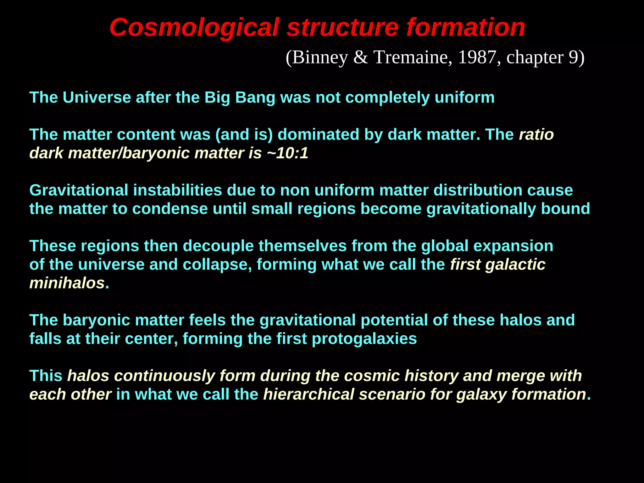 Cosmological structure formationCosmological structure formation
The Universe after the Big Bang was not completely uniform
The matter content was (and is) dominated by dark matter. The ratio
dark matter/baryonic matter is ~10:1
Gravitational instabilities due to non uniform matter distribution cause
the matter to condense until small regions become gravitationally bound
These regions then decouple themselves from the global expansion
of the universe and collapse, forming what we call the first galactic
minihalos.
The baryonic matter feels the gravitational potential of these halos and
falls at their center, forming the first protogalaxies
This halos continuously form during the cosmic history and merge with
each other in what we call the hierarchical scenario for galaxy formation.
(Binney & Tremaine, 1987, chapter 9)
 