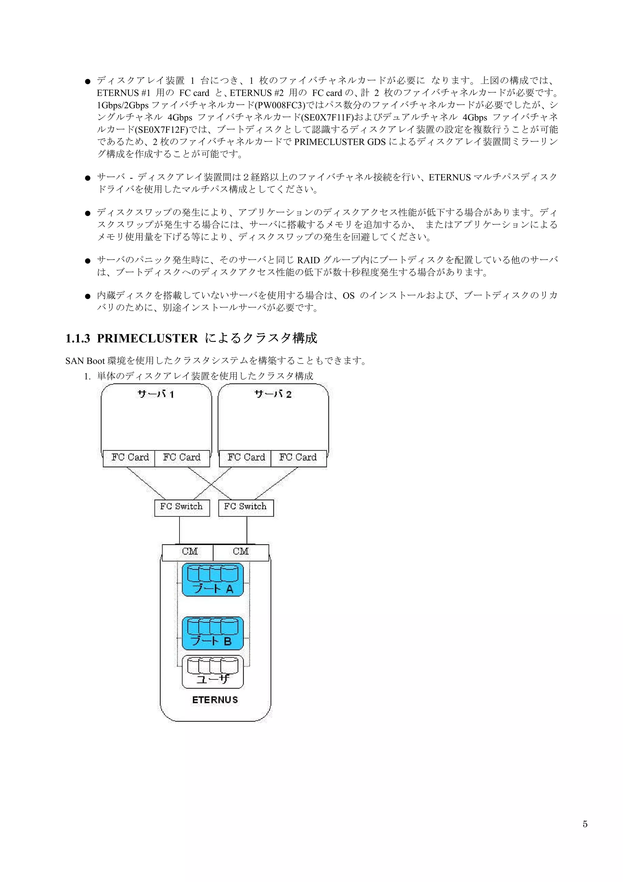 ●   ディスクアレイ装置 1 台につき、1 枚のファイバチャネルカードが必要に なります。上図の構成では、
      ETERNUS #1 用の FC card と、ETERNUS #2 用の FC card の、 2 枚のファイバチャネルカードが必要です。
                                                      計
      1Gbps/2Gbps ファイバチャネルカード(PW008FC3)ではパス数分のファイバチャネルカードが必要でしたが、シ
      ングルチャネル 4Gbps ファイバチャネルカード(SE0X7F11F)およびデュアルチャネル 4Gbps ファイバチャネ
      ルカード(SE0X7F12F)では、ブートディスクとして認識するディスクアレイ装置の設定を複数行うことが可能
      であるため、2 枚のファイバチャネルカードで PRIMECLUSTER GDS によるディスクアレイ装置間ミラーリン
      グ構成を作成することが可能です。

  ●   サーバ - ディスクアレイ装置間は２経路以上のファイバチャネル接続を行い、ETERNUS マルチパスディスク
      ドライバを使用したマルチパス構成としてください。

  ●   ディスクスワップの発生により、アプリケーションのディスクアクセス性能が低下する場合があります。ディ
      スクスワップが発生する場合には、サーバに搭載するメモリを追加するか、 またはアプリケーションによる
      メモリ使用量を下げる等により、ディスクスワップの発生を回避してください。

  ●   サーバのパニック発生時に、そのサーバと同じ RAID グループ内にブートディスクを配置している他のサーバ
      は、ブートディスクへのディスクアクセス性能の低下が数十秒程度発生する場合があります。

  ●   内蔵ディスクを搭載していないサーバを使用する場合は、OS のインストールおよび、ブートディスクのリカ
      バリのために、別途インストールサーバが必要です。


1.1.3 PRIMECLUSTER によるクラスタ構成
SAN Boot 環境を使用したクラスタシステムを構築することもできます。
  1. 単体のディスクアレイ装置を使用したクラスタ構成




                                                                               5
 