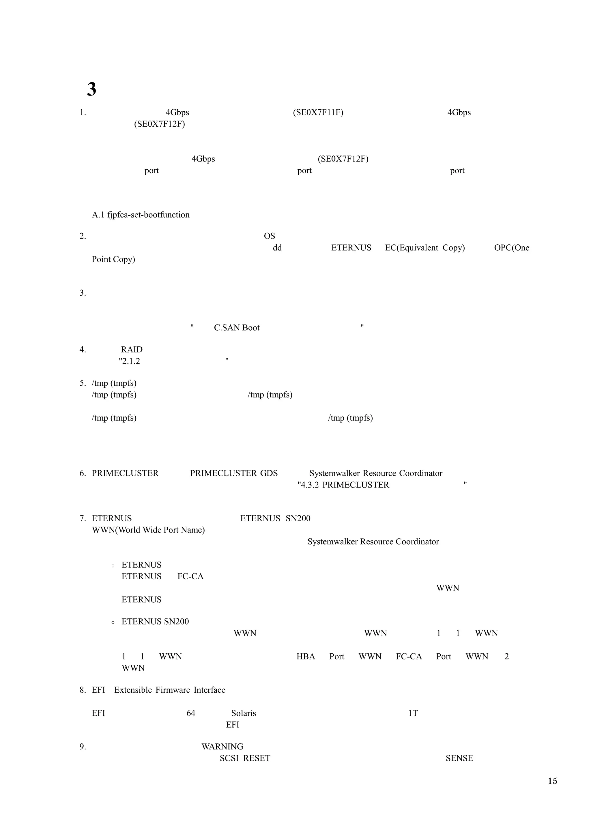 3
1.                     4Gbps                                   (SE0X7F11F)                             4Gbps
                (SE0X7F12F)


                                   4Gbps                              (SE0X7F12F)
                     port                                      port                                    port



     A.1 fjpfca-set-bootfunction

2.                                                    OS
                                                        dd              ETERNUS        EC(Equivalent Copy)          OPC(One
     Point Copy)


3.


                                   "     C.SAN Boot                             "

4.           RAID
            "2.1.2                         "

5. /tmp (tmpfs)
   /tmp (tmpfs)                                 /tmp (tmpfs)

     /tmp (tmpfs)                                                       /tmp (tmpfs)




6. PRIMECLUSTER                    PRIMECLUSTER GDS               Systemwalker Resource Coordinator
                                                               "4.3.2 PRIMECLUSTER                            "


7. ETERNUS                                     ETERNUS SN200
   WWN(World Wide Port Name)
                                                                  Systemwalker Resource Coordinator

             ETERNUS
             ETERNUS        FC-CA
                                                                                                   WWN
             ETERNUS

             ETERNUS SN200
                                               WWN                                  WWN            1      1       WWN

             1 1        WWN                                    HBA      Port    WWN       FC-CA    Port       WWN       2
             WWN

8. EFI     Extensible Firmware Interface

     EFI                       64           Solaris                                         1T
                                           EFI

9.                                     WARNING
                                          SCSI RESET                                                   SENSE

                                                                                                                              15
 