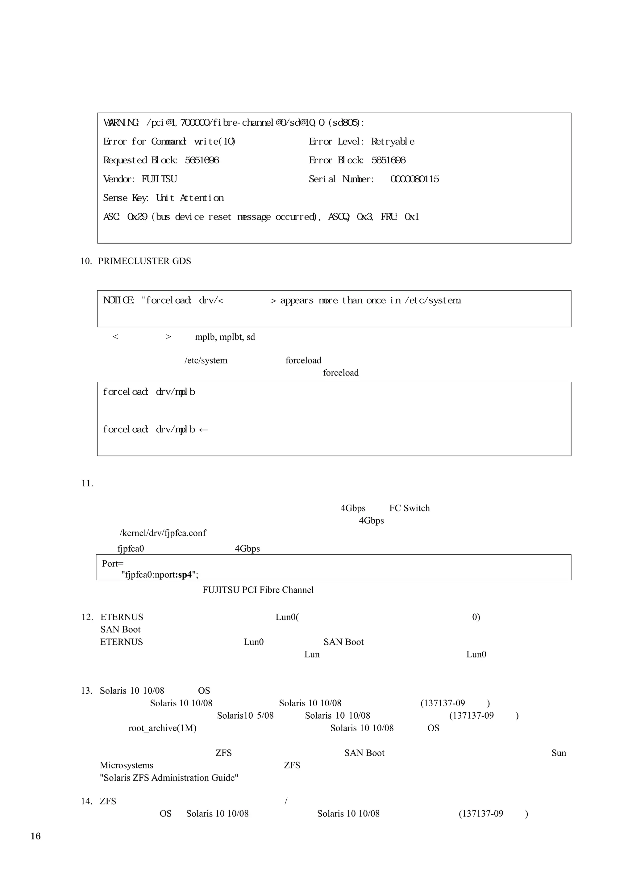 10. PRIMECLUSTER GDS




              <               >       mplb, mplbt, sd

                                   /etc/system                 forceload
                                                                           forceload




     11.

                                                                               4Gbps    FC Switch
                                                                                  4Gbps
                  /kernel/drv/fjpfca.conf
               fjpfca0                           4Gbps
           Port=
                "fjpfca0:nport:sp4";
                                        FUJITSU PCI Fibre Channel

     12. ETERNUS                                             Lun0(                                        0)
         SAN Boot
         ETERNUS                                  Lun0                     SAN Boot
                                                                     Lun                                Lun0


     13. Solaris 10 10/08         OS
                      Solaris 10 10/08                       Solaris 10 10/08                  (137137-09     )
                                            Solaris10 5/08          Solaris 10 10/08                 (137137-09     )
                    root_archive(1M)                                       Solaris 10 10/08      OS

                                        ZFS                                     SAN Boot                                    Sun
           Microsystems                                       ZFS
           "Solaris ZFS Administration Guide"

     14. ZFS                                                  /
                            OS     Solaris 10 10/08                    Solaris 10 10/08                (137137-09       )

16
 
