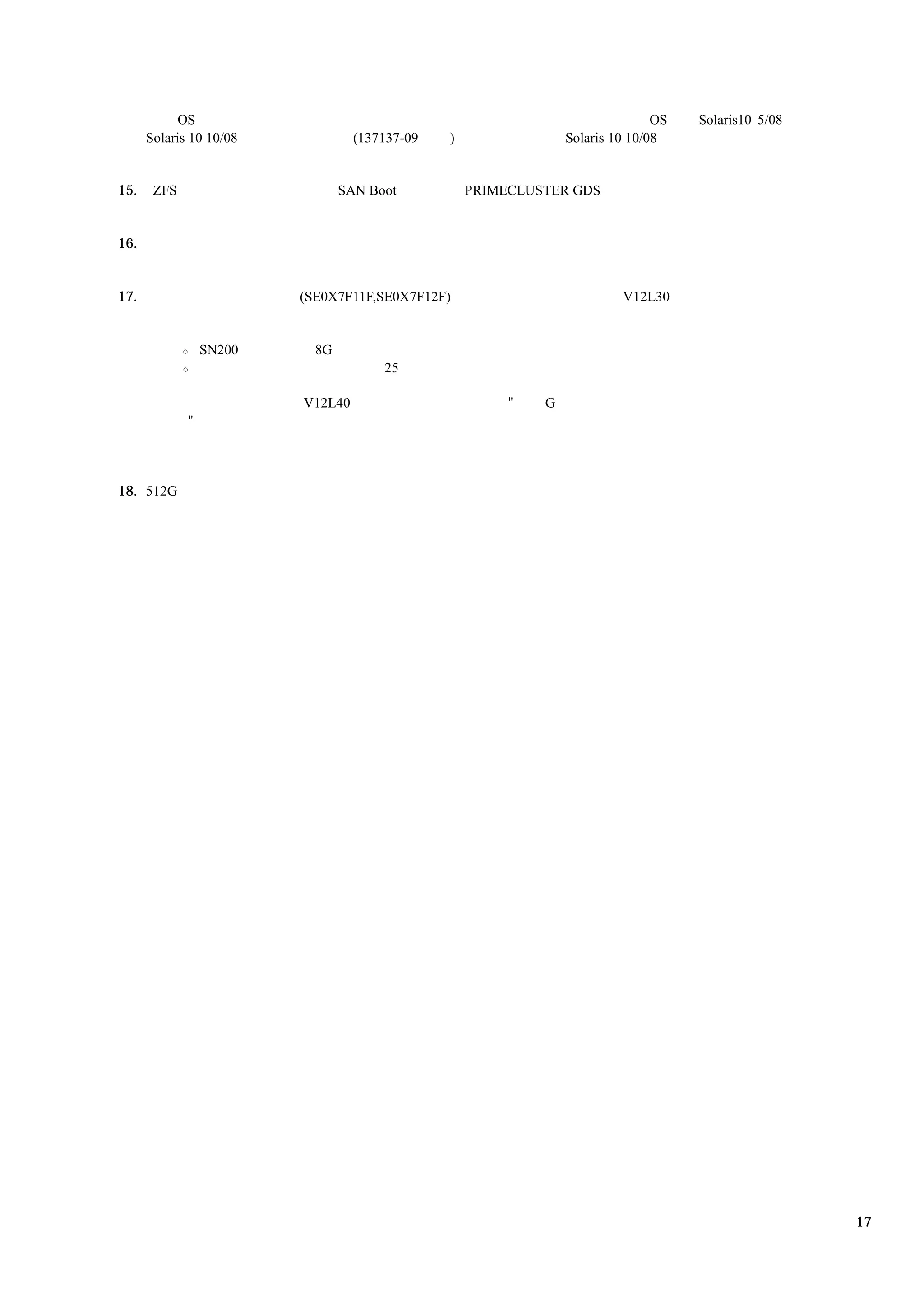 OS                                                                 OS   Solaris10 5/08
      Solaris 10 10/08            (137137-09   )                Solaris 10 10/08


15.    ZFS                      SAN Boot           PRIMECLUSTER GDS


16.


17.                      (SE0X7F11F,SE0X7F12F)                           V12L30


                 SN200     8G
                                      25

                         V12L40                         "   G
             "




18. 512G




                                                                                                     17
 