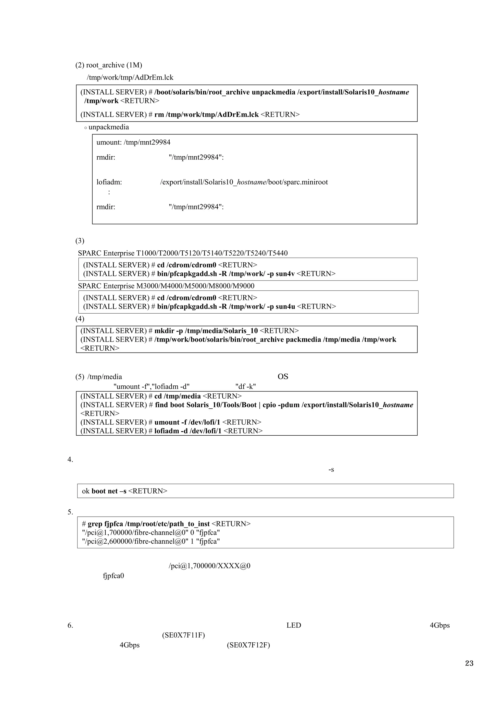 (2) root_archive (1M)
           /tmp/work/tmp/AdDrEm.lck
      (INSTALL SERVER) # /boot/solaris/bin/root_archive unpackmedia /export/install/Solaris10_hostname
        /tmp/work <RETURN>
      (INSTALL SERVER) # rm /tmp/work/tmp/AdDrEm.lck <RETURN>
           unpackmedia

             umount: /tmp/mnt29984
             rmdir:              "/tmp/mnt29984":


             lofiadm:          /export/install/Solaris10_hostname/boot/sparc.miniroot
                 :
             rmdir:              "/tmp/mnt29984":



     (3)
     SPARC Enterprise T1000/T2000/T5120/T5140/T5220/T5240/T5440
       (INSTALL SERVER) # cd /cdrom/cdrom0 <RETURN>
       (INSTALL SERVER) # bin/pfcapkgadd.sh -R /tmp/work/ -p sun4v <RETURN>
     SPARC Enterprise M3000/M4000/M5000/M8000/M9000
       (INSTALL SERVER) # cd /cdrom/cdrom0 <RETURN>
       (INSTALL SERVER) # bin/pfcapkgadd.sh -R /tmp/work/ -p sun4u <RETURN>
     (4)
      (INSTALL SERVER) # mkdir -p /tmp/media/Solaris_10 <RETURN>
      (INSTALL SERVER) # /tmp/work/boot/solaris/bin/root_archive packmedia /tmp/media /tmp/work
      <RETURN>


     (5) /tmp/media                                              OS
                "umount -f","lofiadm -d"           "df -k"
       (INSTALL SERVER) # cd /tmp/media <RETURN>
       (INSTALL SERVER) # find boot Solaris_10/Tools/Boot | cpio -pdum /export/install/Solaris10_hostname
       <RETURN>
       (INSTALL SERVER) # umount -f /dev/lofi/1 <RETURN>
       (INSTALL SERVER) # lofiadm -d /dev/lofi/1 <RETURN>


4.
                                                                                        -s

       ok boot net –s <RETURN>

5.
       # grep fjpfca /tmp/root/etc/path_to_inst <RETURN>
       "/pci@1,700000/fibre-channel@0" 0 "fjpfca"
       "/pci@2,600000/fibre-channel@0" 1 "fjpfca"


                                 /pci@1,700000/XXXX@0
               fjpfca0




6.                                                                     LED                                  4Gbps
                               (SE0X7F11F)
                      4Gbps                         (SE0X7F12F)

                                                                                                                    23
 