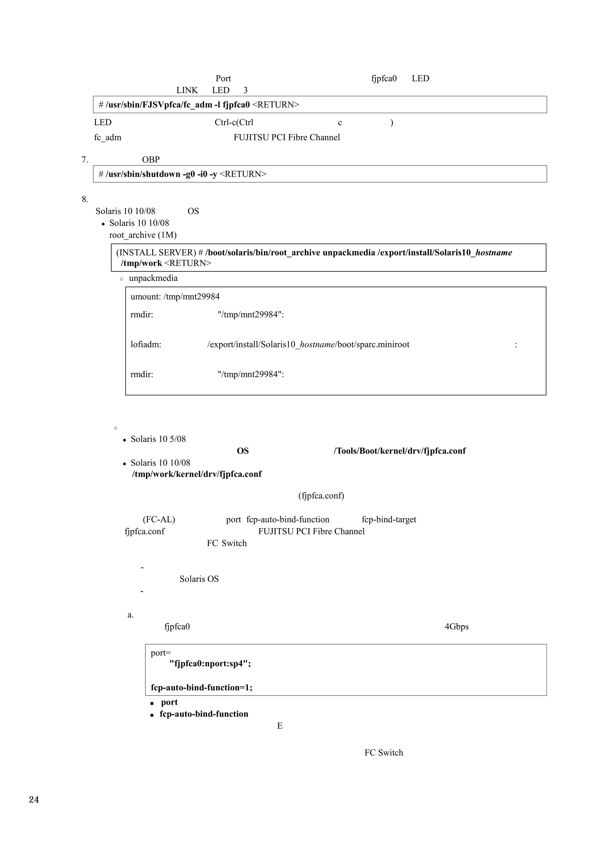 Port                                     fjpfca0       LED
                                  LINK      LED       3
           # /usr/sbin/FJSVpfca/fc_adm -l fjpfca0 <RETURN>
          LED                               Ctrl-c(Ctrl                       c            )
          fc_adm                                    FUJITSU PCI Fibre Channel

     7.                 OBP
           # /usr/sbin/shutdown -g0 -i0 -y <RETURN>

     8.
          Solaris 10 10/08            OS
             Solaris 10 10/08
             root_archive (1M)
                (INSTALL SERVER) # /boot/solaris/bin/root_archive unpackmedia /export/install/Solaris10_hostname
                  /tmp/work <RETURN>
                    unpackmedia

                    umount: /tmp/mnt29984
                    rmdir:                   "/tmp/mnt29984":


                    lofiadm:               /export/install/Solaris10_hostname/boot/sparc.miniroot                  :


                    rmdir:                   "/tmp/mnt29984":




                    Solaris 10 5/08
                                              OS                             /Tools/Boot/kernel/drv/fjpfca.conf
                    Solaris 10 10/08
                    /tmp/work/kernel/drv/fjpfca.conf

                                                                   (fjpfca.conf)

                        (FC-AL)                port fcp-auto-bind-function     fcp-bind-target
                   fjpfca.conf                         FUJITSU PCI Fibre Channel
                                           FC Switch

                        -
                                   Solaris OS
                        -

                   a.
                               fjpfca0                                                                    4Gbps

                            port=
                                 "fjpfca0:nport:sp4";

                            fcp-auto-bind-function=1;
                              port
                              fcp-auto-bind-function
                                                              E

                                                                                     FC Switch




24
 