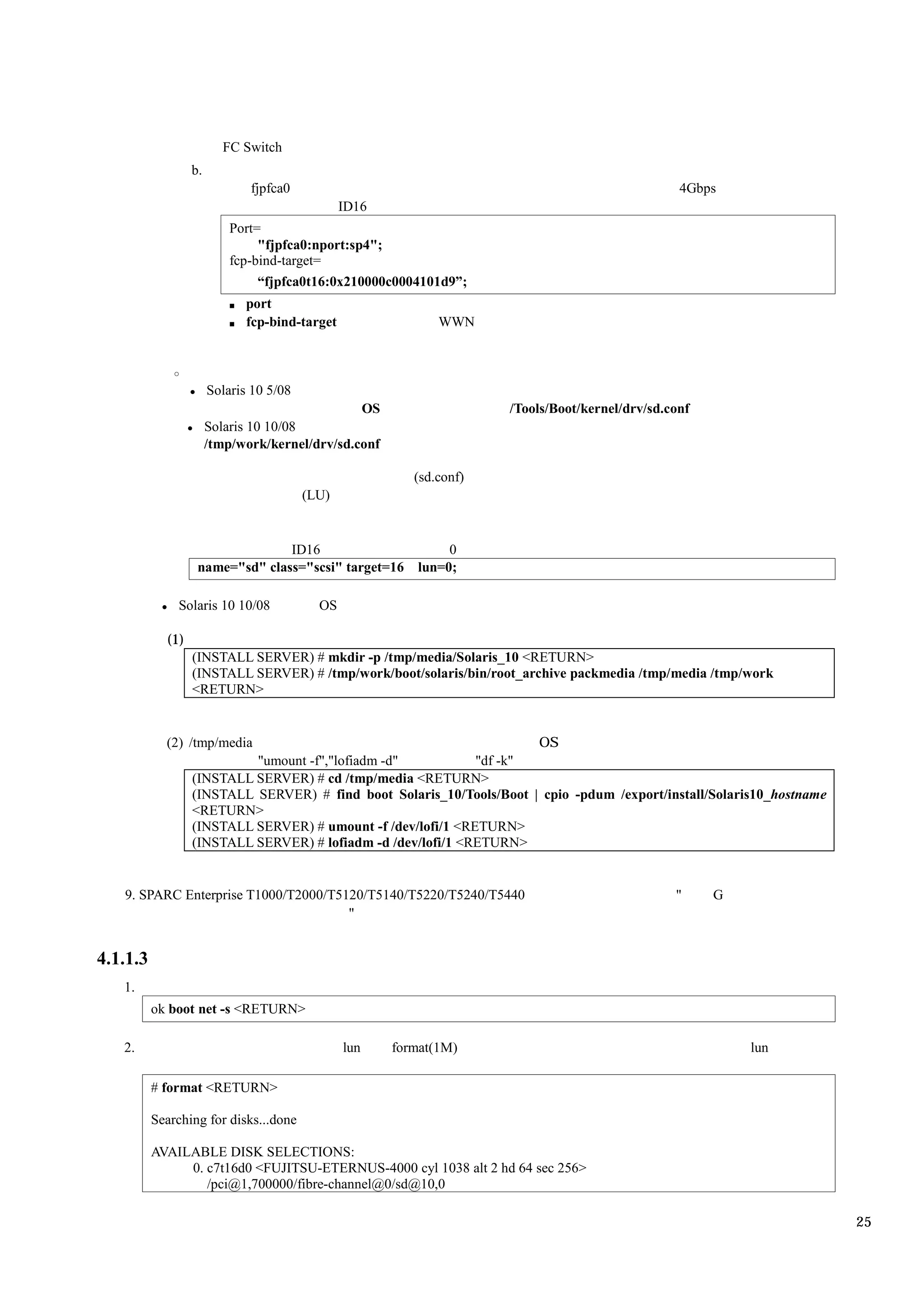 FC Switch
                  b.
                              fjpfca0                                                             4Gbps
                                                ID16
                           Port=
                                "fjpfca0:nport:sp4";
                           fcp-bind-target=
                                “fjpfca0t16:0x210000c0004101d9”;
                              port
                              fcp-bind-target                 WWN



                       Solaris 10 5/08
                                                OS                    /Tools/Boot/kernel/drv/sd.conf
                       Solaris 10 10/08
                       /tmp/work/kernel/drv/sd.conf

                                                          (sd.conf)
                                         (LU)


                                 ID16                          0
                   name="sd" class="scsi" target=16       lun=0;

              Solaris 10 10/08             OS

            (1)
                  (INSTALL SERVER) # mkdir -p /tmp/media/Solaris_10 <RETURN>
                  (INSTALL SERVER) # /tmp/work/boot/solaris/bin/root_archive packmedia /tmp/media /tmp/work
                  <RETURN>


            (2) /tmp/media                                            OS
                           "umount -f","lofiadm -d"           "df -k"
                  (INSTALL SERVER) # cd /tmp/media <RETURN>
                  (INSTALL SERVER) # find boot Solaris_10/Tools/Boot | cpio -pdum /export/install/Solaris10_hostname
                  <RETURN>
                  (INSTALL SERVER) # umount -f /dev/lofi/1 <RETURN>
                  (INSTALL SERVER) # lofiadm -d /dev/lofi/1 <RETURN>


   9. SPARC Enterprise T1000/T2000/T5120/T5140/T5220/T5240/T5440                                 "     G
                                      "


4.1.1.3
   1.
          ok boot net -s <RETURN>

   2.                                           lun    format(1M)                                          lun

          # format <RETURN>

          Searching for disks...done

          AVAILABLE DISK SELECTIONS:
               0. c7t16d0 <FUJITSU-ETERNUS-4000 cyl 1038 alt 2 hd 64 sec 256>
                  /pci@1,700000/fibre-channel@0/sd@10,0

                                                                                                                       25
 