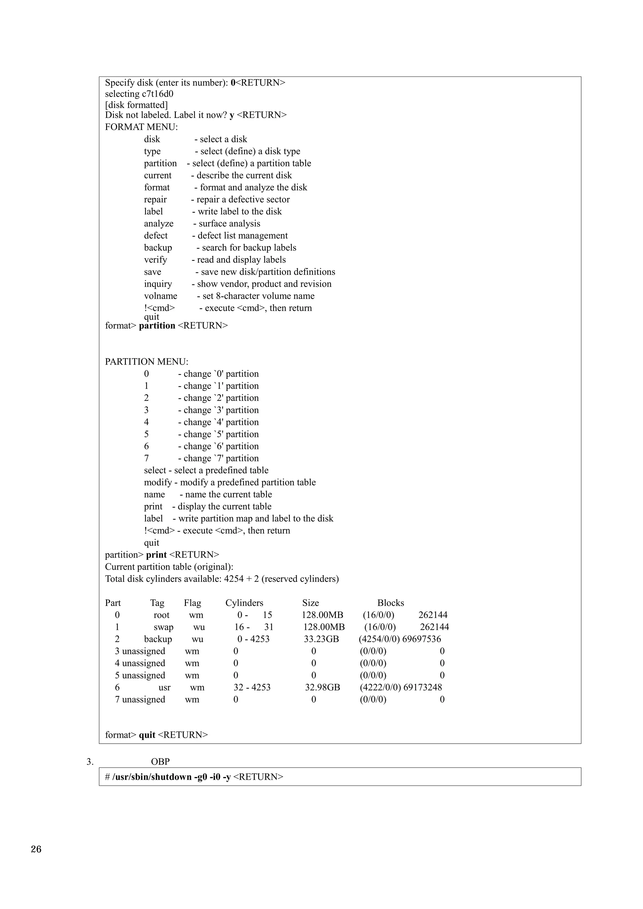 Specify disk (enter its number): 0<RETURN>
          selecting c7t16d0
          [disk formatted]
          Disk not labeled. Label it now? y <RETURN>
          FORMAT MENU:
                    disk           - select a disk
                    type           - select (define) a disk type
                    partition - select (define) a partition table
                    current      - describe the current disk
                    format         - format and analyze the disk
                    repair       - repair a defective sector
                    label         - write label to the disk
                    analyze       - surface analysis
                    defect        - defect list management
                    backup          - search for backup labels
                    verify        - read and display labels
                    save           - save new disk/partition definitions
                    inquiry       - show vendor, product and revision
                    volname         - set 8-character volume name
                    !<cmd>           - execute <cmd>, then return
                    quit
          format> partition <RETURN>


          PARTITION MENU:
                    0         - change `0' partition
                    1         - change `1' partition
                    2         - change `2' partition
                    3         - change `3' partition
                    4         - change `4' partition
                    5         - change `5' partition
                    6         - change `6' partition
                    7         - change `7' partition
                    select - select a predefined table
                    modify - modify a predefined partition table
                    name      - name the current table
                    print - display the current table
                    label - write partition map and label to the disk
                    !<cmd> - execute <cmd>, then return
                    quit
          partition> print <RETURN>
          Current partition table (original):
          Total disk cylinders available: 4254 + 2 (reserved cylinders)

          Part       Tag       Flag       Cylinders           Size              Blocks
            0         root      wm          0 - 15            128.00MB      (16/0/0)     262144
            1         swap       wu        16 - 31            128.00MB      (16/0/0)      262144
            2      backup        wu         0 - 4253           33.23GB     (4254/0/0) 69697536
            3 unassigned       wm          0                     0         (0/0/0)            0
            4 unassigned       wm          0                     0         (0/0/0)            0
            5 unassigned       wm          0                     0         (0/0/0)            0
            6          usr      wm         32 - 4253           32.98GB     (4222/0/0) 69173248
            7 unassigned       wm          0                     0         (0/0/0)            0


          format> quit <RETURN>

     3.               OBP
          # /usr/sbin/shutdown -g0 -i0 -y <RETURN>




26
 