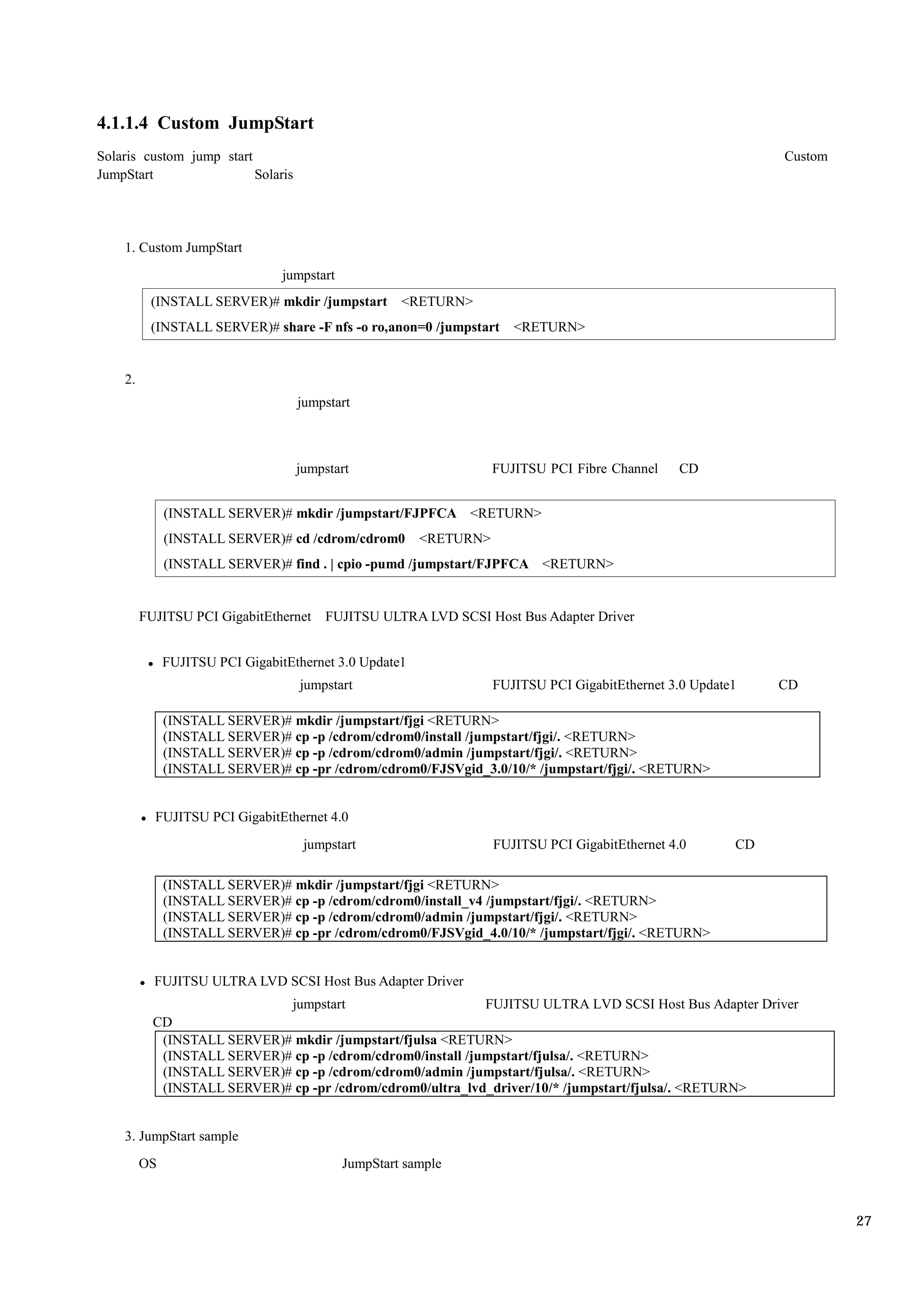 4.1.1.4 Custom JumpStart
Solaris custom jump start                                                                                      Custom
JumpStart                 Solaris




    1. Custom JumpStart
                                 jumpstart
          (INSTALL SERVER)# mkdir /jumpstart          <RETURN>
          (INSTALL SERVER)# share -F nfs -o ro,anon=0 /jumpstart       <RETURN>


    2.
                                    jumpstart



                                    jumpstart                       FUJITSU PCI Fibre Channel    CD


              (INSTALL SERVER)# mkdir /jumpstart/FJPFCA <RETURN>
              (INSTALL SERVER)# cd /cdrom/cdrom0         <RETURN>
              (INSTALL SERVER)# find . | cpio -pumd /jumpstart/FJPFCA <RETURN>


         FUJITSU PCI GigabitEthernet    FUJITSU ULTRA LVD SCSI Host Bus Adapter Driver


              FUJITSU PCI GigabitEthernet 3.0 Update1
                                    jumpstart                       FUJITSU PCI GigabitEthernet 3.0 Update1    CD

              (INSTALL SERVER)# mkdir /jumpstart/fjgi <RETURN>
              (INSTALL SERVER)# cp -p /cdrom/cdrom0/install /jumpstart/fjgi/. <RETURN>
              (INSTALL SERVER)# cp -p /cdrom/cdrom0/admin /jumpstart/fjgi/. <RETURN>
              (INSTALL SERVER)# cp -pr /cdrom/cdrom0/FJSVgid_3.0/10/* /jumpstart/fjgi/. <RETURN>


           FUJITSU PCI GigabitEthernet 4.0
                                     jumpstart                      FUJITSU PCI GigabitEthernet 4.0       CD

              (INSTALL SERVER)# mkdir /jumpstart/fjgi <RETURN>
              (INSTALL SERVER)# cp -p /cdrom/cdrom0/install_v4 /jumpstart/fjgi/. <RETURN>
              (INSTALL SERVER)# cp -p /cdrom/cdrom0/admin /jumpstart/fjgi/. <RETURN>
              (INSTALL SERVER)# cp -pr /cdrom/cdrom0/FJSVgid_4.0/10/* /jumpstart/fjgi/. <RETURN>


           FUJITSU ULTRA LVD SCSI Host Bus Adapter Driver
                             jumpstart                       FUJITSU ULTRA LVD SCSI Host Bus Adapter Driver
           CD
            (INSTALL SERVER)# mkdir /jumpstart/fjulsa <RETURN>
            (INSTALL SERVER)# cp -p /cdrom/cdrom0/install /jumpstart/fjulsa/. <RETURN>
            (INSTALL SERVER)# cp -p /cdrom/cdrom0/admin /jumpstart/fjulsa/. <RETURN>
            (INSTALL SERVER)# cp -pr /cdrom/cdrom0/ultra_lvd_driver/10/* /jumpstart/fjulsa/. <RETURN>


    3. JumpStart sample
         OS                                  JumpStart sample



                                                                                                                        27
 