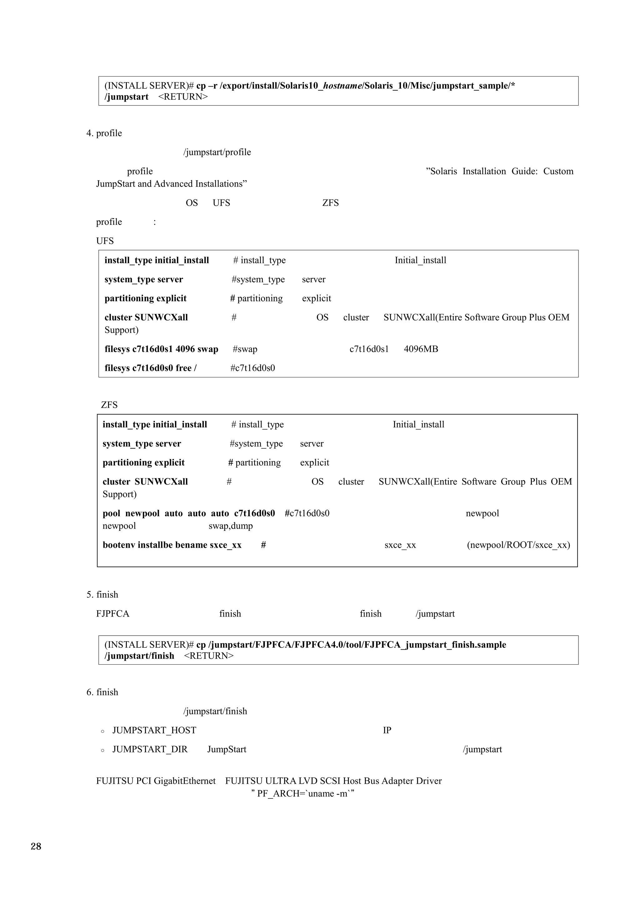 (INSTALL SERVER)# cp –r /export/install/Solaris10_hostname/Solaris_10/Misc/jumpstart_sample/*
          /jumpstart <RETURN>


     4. profile
                               /jumpstart/profile
             profile                                                                                      ”Solaris Installation Guide: Custom
       JumpStart and Advanced Installations”
                                 OS      UFS                             ZFS
       profile
       UFS
          install_type initial_install          # install_type                                   Initial_install
          system_type server                    #system_type       server
          partitioning explicit              # partitioning        explicit
          cluster SUNWCXall                     #                      OS      cluster      SUNWCXall(Entire Software Group Plus OEM
          Support)
          filesys c7t16d0s1 4096 swap           #swap                            c7t16d0s1          4096MB
          filesys c7t16d0s0 free /             #c7t16d0s0


         ZFS

         install_type initial_install          # install_type                                    Initial_install
         system_type server                  #system_type          server
         partitioning explicit              # partitioning         explicit
         cluster SUNWCXall                  #                         OS      cluster    SUNWCXall(Entire Software Group Plus OEM
         Support)
         pool newpool auto auto auto c7t16d0s0                  #c7t16d0s0                                          newpool
         newpool                swap,dump
         bootenv installbe bename sxce_xx               #                                   sxce_xx                  (newpool/ROOT/sxce_xx)




     5. finish
       FJPFCA                             finish                                   finish              /jumpstart


          (INSTALL SERVER)# cp /jumpstart/FJPFCA/FJPFCA4.0/tool/FJPFCA_jumpstart_finish.sample
          /jumpstart/finish <RETURN>


     6. finish
                               /jumpstart/finish
            JUMPSTART_HOST                                                                  IP
            JUMPSTART_DIR               JumpStart                                                                   /jumpstart


       FUJITSU PCI GigabitEthernet FUJITSU ULTRA LVD SCSI Host Bus Adapter Driver
                                        ” PF_ARCH=`uname -m`”




28
 