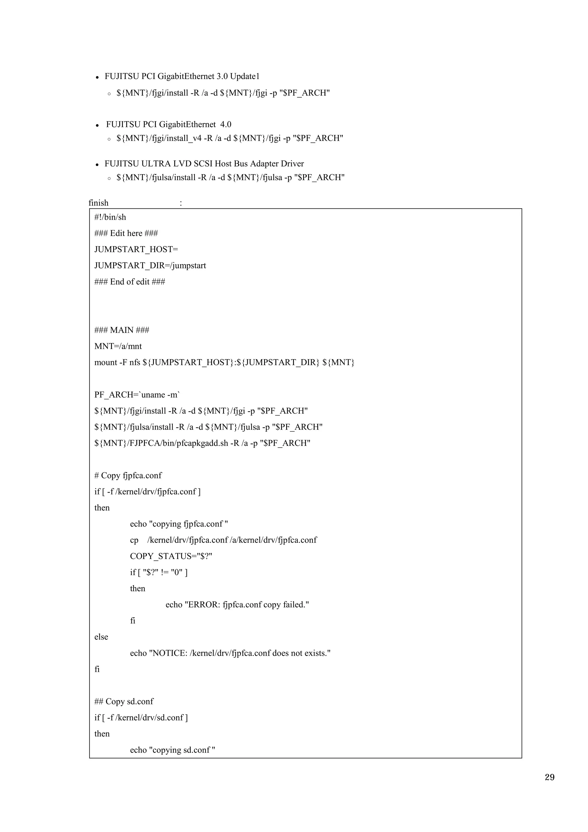 FUJITSU PCI GigabitEthernet 3.0 Update1
         ${MNT}/fjgi/install -R /a -d ${MNT}/fjgi -p "$PF_ARCH"


      FUJITSU PCI GigabitEthernet 4.0
         ${MNT}/fjgi/install_v4 -R /a -d ${MNT}/fjgi -p "$PF_ARCH"

      FUJITSU ULTRA LVD SCSI Host Bus Adapter Driver
         ${MNT}/fjulsa/install -R /a -d ${MNT}/fjulsa -p "$PF_ARCH"

finish
 #!/bin/sh
 ### Edit here ###
 JUMPSTART_HOST=
 JUMPSTART_DIR=/jumpstart
 ### End of edit ###




 ### MAIN ###
 MNT=/a/mnt
 mount -F nfs ${JUMPSTART_HOST}:${JUMPSTART_DIR} ${MNT}


 PF_ARCH=`uname -m`
 ${MNT}/fjgi/install -R /a -d ${MNT}/fjgi -p "$PF_ARCH"
 ${MNT}/fjulsa/install -R /a -d ${MNT}/fjulsa -p "$PF_ARCH"
 ${MNT}/FJPFCA/bin/pfcapkgadd.sh -R /a -p "$PF_ARCH"


 # Copy fjpfca.conf
 if [ -f /kernel/drv/fjpfca.conf ]
 then
             echo "copying fjpfca.conf "
             cp     /kernel/drv/fjpfca.conf /a/kernel/drv/fjpfca.conf
             COPY_STATUS="$?"
             if [ "$?" != "0" ]
             then
                         echo "ERROR: fjpfca.conf copy failed."
             fi
 else
             echo "NOTICE: /kernel/drv/fjpfca.conf does not exists."
 fi


 ## Copy sd.conf
 if [ -f /kernel/drv/sd.conf ]
 then
             echo "copying sd.conf "


                                                                        29
 