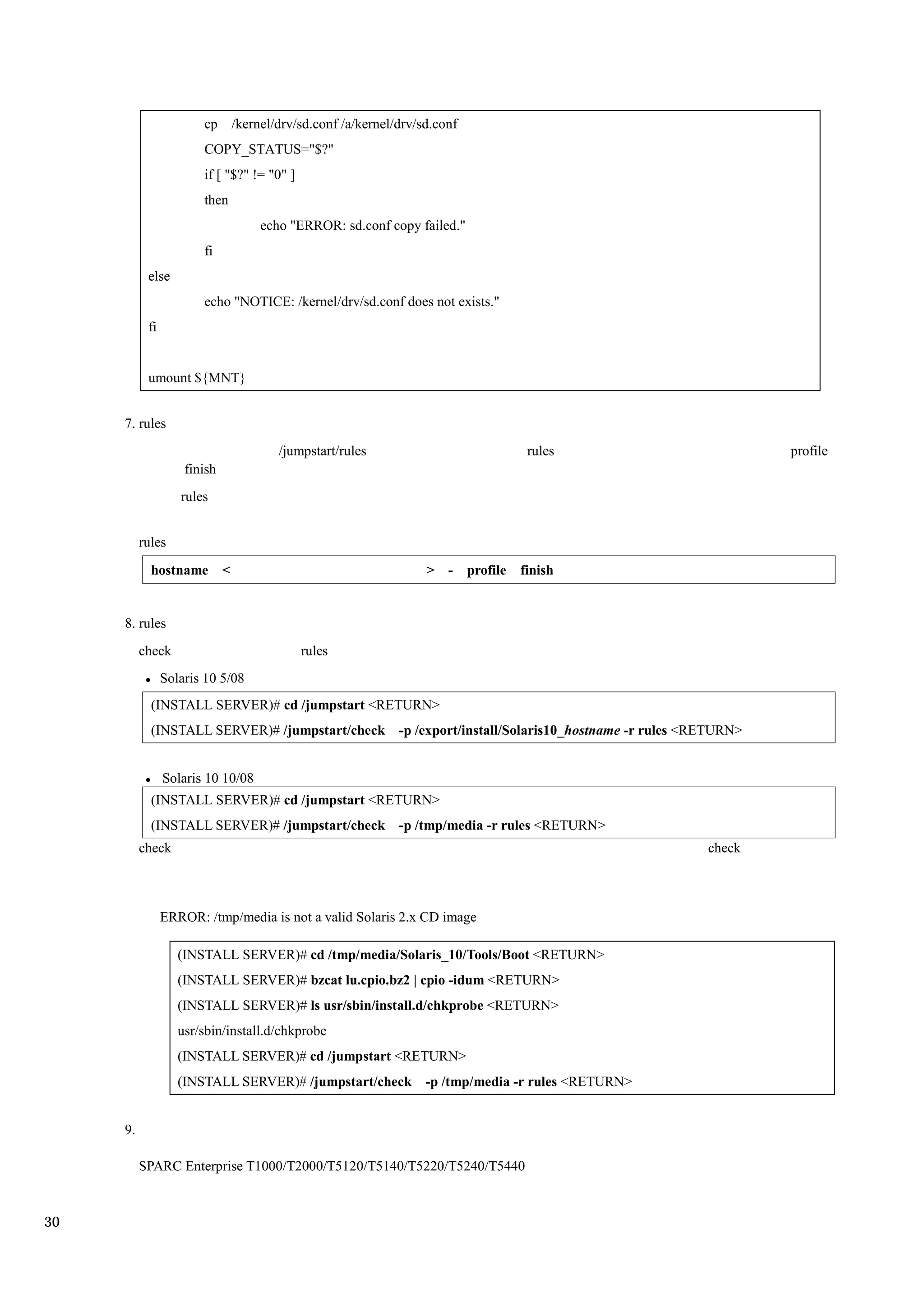 cp        /kernel/drv/sd.conf /a/kernel/drv/sd.conf
                       COPY_STATUS="$?"
                       if [ "$?" != "0" ]
                       then
                                      echo "ERROR: sd.conf copy failed."
                       fi
           else
                       echo "NOTICE: /kernel/drv/sd.conf does not exists."
           fi


           umount ${MNT}


     7. rules
                                         /jumpstart/rules                               rules            profile
                    finish
                   rules


          rules

            hostname         <                                      > -      profile   finish


     8. rules
          check                              rules
                Solaris 10 5/08
            (INSTALL SERVER)# cd /jumpstart <RETURN>
            (INSTALL SERVER)# /jumpstart/check -p /export/install/Solaris10_hostname -r rules <RETURN>


                Solaris 10 10/08
            (INSTALL SERVER)# cd /jumpstart <RETURN>
            (INSTALL SERVER)# /jumpstart/check -p /tmp/media -r rules <RETURN>
          check                                                                                 check



                ERROR: /tmp/media is not a valid Solaris 2.x CD image

                   (INSTALL SERVER)# cd /tmp/media/Solaris_10/Tools/Boot <RETURN>
                   (INSTALL SERVER)# bzcat lu.cpio.bz2 | cpio -idum <RETURN>
                   (INSTALL SERVER)# ls usr/sbin/install.d/chkprobe <RETURN>
                   usr/sbin/install.d/chkprobe
                   (INSTALL SERVER)# cd /jumpstart <RETURN>
                   (INSTALL SERVER)# /jumpstart/check -p /tmp/media -r rules <RETURN>


     9.

          SPARC Enterprise T1000/T2000/T5120/T5140/T5220/T5240/T5440



30
 