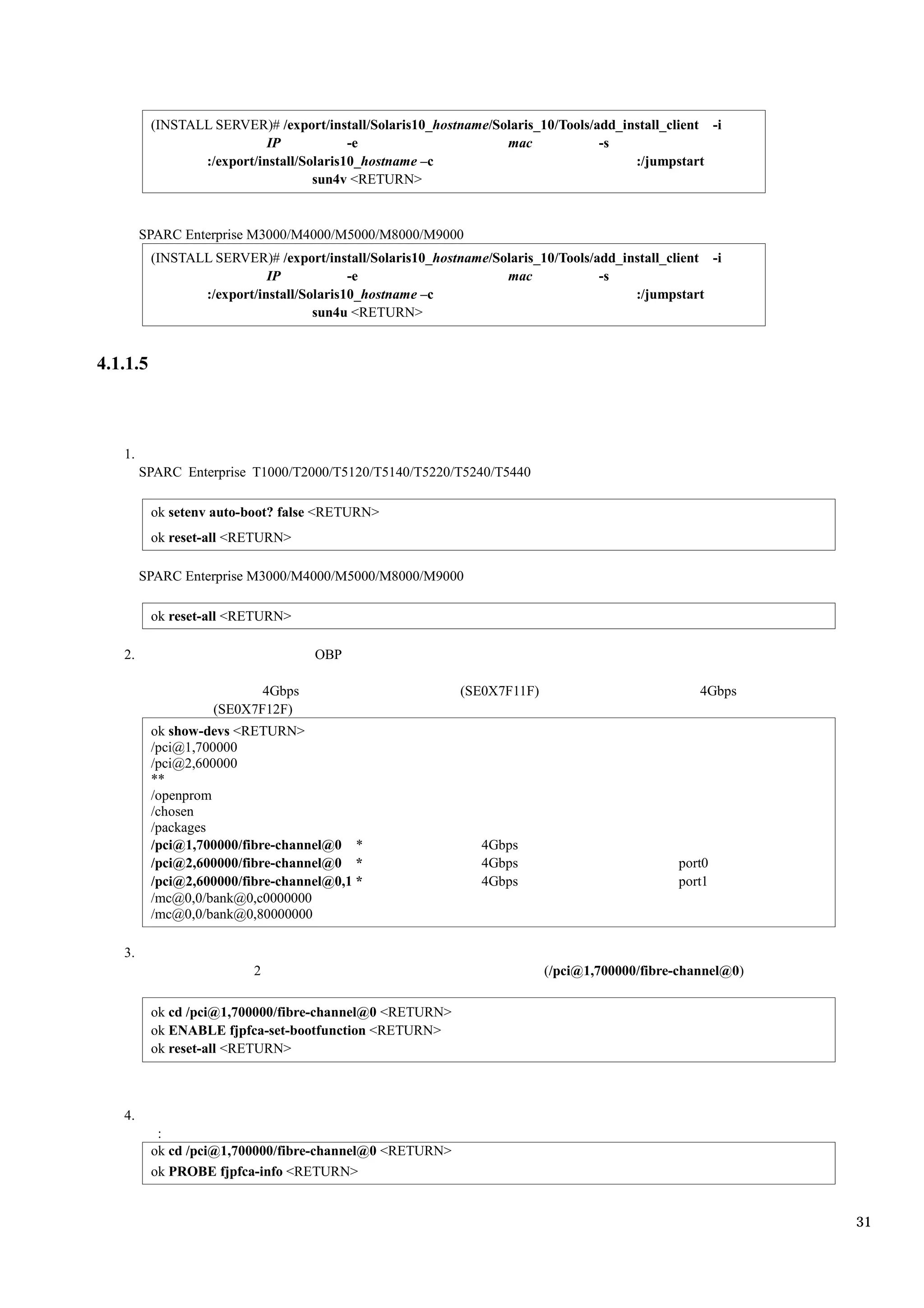 (INSTALL SERVER)# /export/install/Solaris10_hostname/Solaris_10/Tools/add_install_client -i
                            IP            -e                     mac             -s
                 :/export/install/Solaris10_hostname –c                               :/jumpstart
                                    sun4v <RETURN>


        SPARC Enterprise M3000/M4000/M5000/M8000/M9000
          (INSTALL SERVER)# /export/install/Solaris10_hostname/Solaris_10/Tools/add_install_client -i
                            IP            -e                     mac             -s
                 :/export/install/Solaris10_hostname –c                               :/jumpstart
                                    sun4u <RETURN>


4.1.1.5



   1.
        SPARC Enterprise T1000/T2000/T5120/T5140/T5220/T5240/T5440

          ok setenv auto-boot? false <RETURN>
          ok reset-all <RETURN>

        SPARC Enterprise M3000/M4000/M5000/M8000/M9000

          ok reset-all <RETURN>

   2.                               OBP

                          4Gbps                            (SE0X7F11F)                           4Gbps
                   (SE0X7F12F)
          ok show-devs <RETURN>
          /pci@1,700000
          /pci@2,600000
          **
          /openprom
          /chosen
          /packages
          /pci@1,700000/fibre-channel@0 *                     4Gbps
          /pci@2,600000/fibre-channel@0 *                     4Gbps                           port0
          /pci@2,600000/fibre-channel@0,1 *                   4Gbps                           port1
          /mc@0,0/bank@0,c0000000
          /mc@0,0/bank@0,80000000

   3.
                          2                                              (/pci@1,700000/fibre-channel@0)

          ok cd /pci@1,700000/fibre-channel@0 <RETURN>
          ok ENABLE fjpfca-set-bootfunction <RETURN>
          ok reset-all <RETURN>



   4.
           :
          ok cd /pci@1,700000/fibre-channel@0 <RETURN>
          ok PROBE fjpfca-info <RETURN>


                                                                                                           31
 