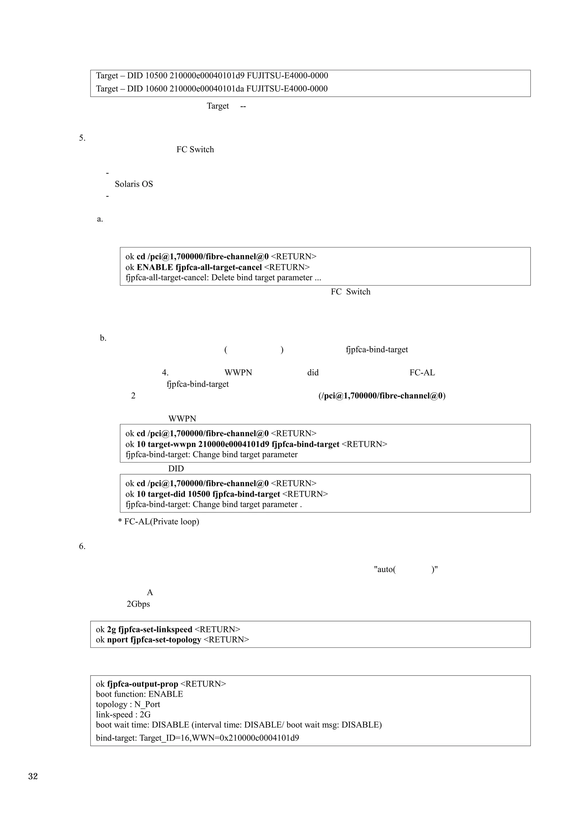 Target – DID 10500 210000e00040101d9 FUJITSU-E4000-0000
          Target – DID 10600 210000e00040101da FUJITSU-E4000-0000
                                             Target   --


     5.
                                    FC Switch

               -
                   Solaris OS
               -

          a.



                     ok cd /pci@1,700000/fibre-channel@0 <RETURN>
                     ok ENABLE fjpfca-all-target-cancel <RETURN>
                     fjpfca-all-target-cancel: Delete bind target parameter ...
                                                                                  FC Switch




           b.
                                                  (               )                  fjpfca-bind-target

                                4.               WWPN                     did                             FC-AL
                                 fjpfca-bind-target
                       2                                                      (/pci@1,700000/fibre-channel@0)

                                 WWPN
                     ok cd /pci@1,700000/fibre-channel@0 <RETURN>
                     ok 10 target-wwpn 210000e0004101d9 fjpfca-bind-target <RETURN>
                     fjpfca-bind-target: Change bind target parameter
                                 DID
                     ok cd /pci@1,700000/fibre-channel@0 <RETURN>
                     ok 10 target-did 10500 fjpfca-bind-target <RETURN>
                     fjpfca-bind-target: Change bind target parameter .
                   * FC-AL(Private loop)

     6.

                                                                                              "auto(          )"

                          A
                      2Gbps

          ok 2g fjpfca-set-linkspeed <RETURN>
          ok nport fjpfca-set-topology <RETURN>



          ok fjpfca-output-prop <RETURN>
          boot function: ENABLE
          topology : N_Port
          link-speed : 2G
          boot wait time: DISABLE (interval time: DISABLE/ boot wait msg: DISABLE)
          bind-target: Target_ID=16,WWN=0x210000c0004101d9



32
 