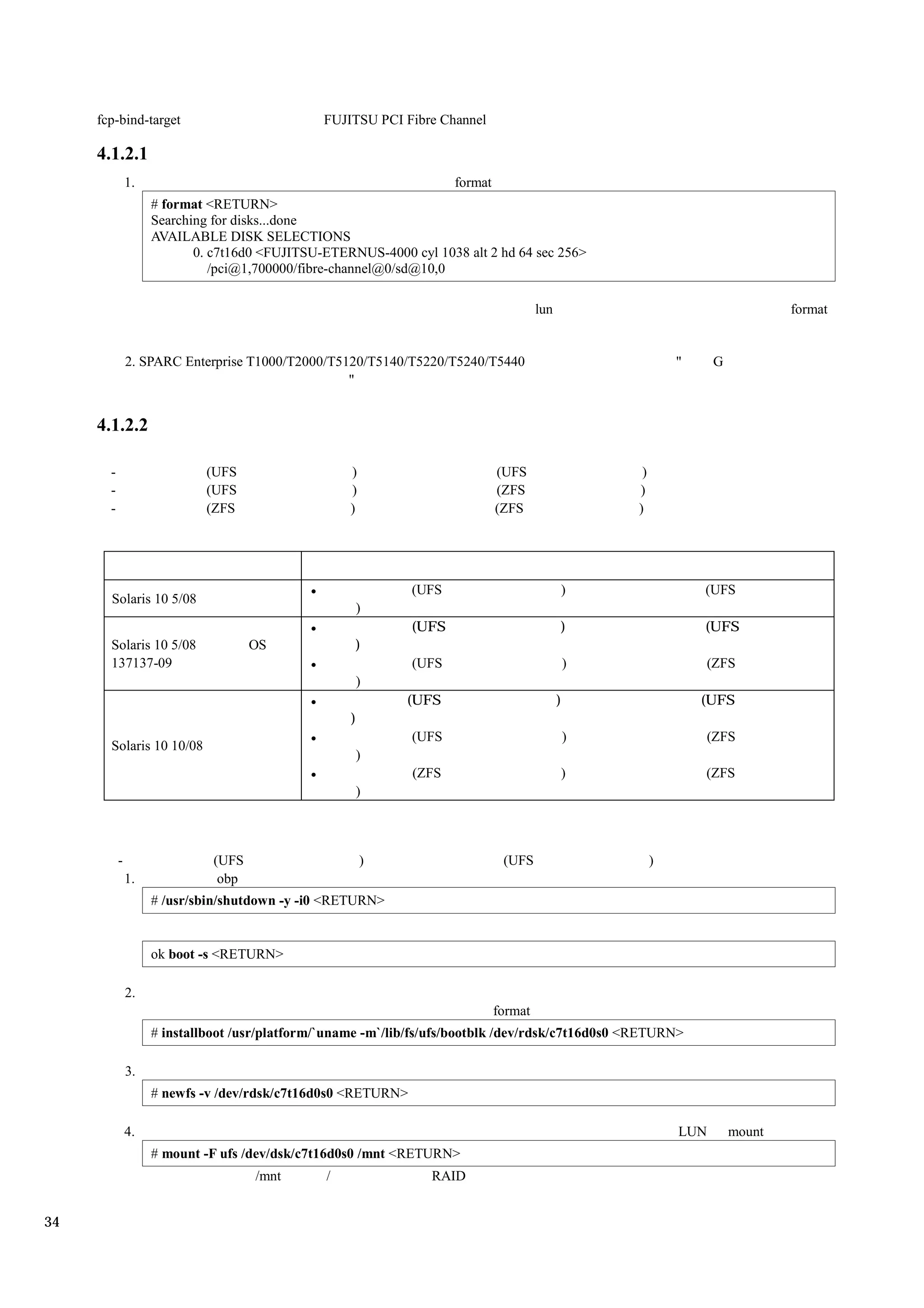 fcp-bind-target                           FUJITSU PCI Fibre Channel

     4.1.2.1
               1.                                                    format
                    # format <RETURN>
                    Searching for disks...done
                    AVAILABLE DISK SELECTIONS
                           0. c7t16d0 <FUJITSU-ETERNUS-4000 cyl 1038 alt 2 hd 64 sec 256>
                              /pci@1,700000/fibre-channel@0/sd@10,0

                                                                                       lun                                      format


               2. SPARC Enterprise T1000/T2000/T5120/T5140/T5220/T5240/T5440                                  "     G
                                                  "


     4.1.2.2

       -                    (UFS                    )                         (UFS                    )
       -                    (UFS                    )                         (ZFS                   )
       -                    (ZFS                    )                         (ZFS                   )




                                                              (UFS                           )                    (UFS
       Solaris 10 5/08
                                                        )
                                                              (UFS                           )                    (UFS
       Solaris 10 5/08               OS                 )
       137137-09                                              (UFS                               )                (ZFS
                                                        )
                                                             (UFS                            )                    (UFS
                                                    )
                                                              (UFS                               )                (ZFS
       Solaris 10 10/08
                                                        )
                                                              (ZFS                           )                    (ZFS
                                                        )



           -                  (UFS                      )                      (UFS                       )
               1.              obp
                    # /usr/sbin/shutdown -y -i0 <RETURN>


                    ok boot -s <RETURN>

               2.
                                                                              format
                    # installboot /usr/platform/`uname -m`/lib/fs/ufs/bootblk /dev/rdsk/c7t16d0s0 <RETURN>

               3.
                    # newfs -v /dev/rdsk/c7t16d0s0 <RETURN>

               4.                                                                                             LUN       mount
                    # mount -F ufs /dev/dsk/c7t16d0s0 /mnt <RETURN>
                                     /mnt       /                RAID


34
 