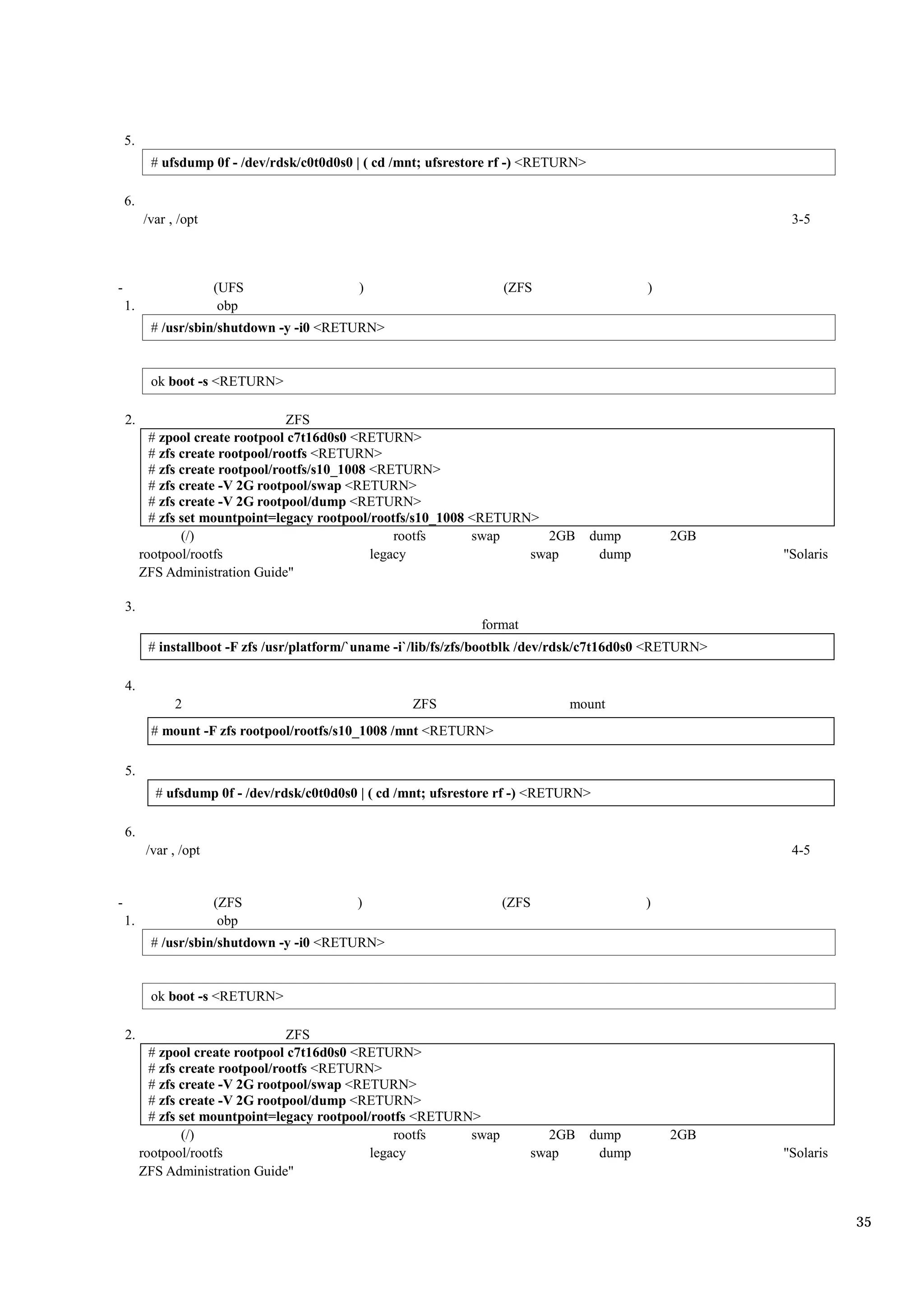 5.
           # ufsdump 0f - /dev/rdsk/c0t0d0s0 | ( cd /mnt; ufsrestore rf -) <RETURN>

    6.
         /var , /opt                                                                                       3-5



-                       (UFS                 )                       (ZFS                     )
    1.                   obp
           # /usr/sbin/shutdown -y -i0 <RETURN>


           ok boot -s <RETURN>

    2.                             ZFS
           # zpool create rootpool c7t16d0s0 <RETURN>
           # zfs create rootpool/rootfs <RETURN>
           # zfs create rootpool/rootfs/s10_1008 <RETURN>
           # zfs create -V 2G rootpool/swap <RETURN>
           # zfs create -V 2G rootpool/dump <RETURN>
           # zfs set mountpoint=legacy rootpool/rootfs/s10_1008 <RETURN>
                 (/)                                 rootfs     swap      2GB         dump        2GB
         rootpool/rootfs                         legacy                swap            dump               "Solaris
         ZFS Administration Guide"

    3.
                                                                 format
          # installboot -F zfs /usr/platform/`uname -i`/lib/fs/zfs/bootblk /dev/rdsk/c7t16d0s0 <RETURN>

    4.
               2                                      ZFS                       mount
           # mount -F zfs rootpool/rootfs/s10_1008 /mnt <RETURN>

    5.
           # ufsdump 0f - /dev/rdsk/c0t0d0s0 | ( cd /mnt; ufsrestore rf -) <RETURN>

    6.
          /var , /opt                                                                                      4-5


-                       (ZFS                 )                       (ZFS                     )
    1.                   obp
           # /usr/sbin/shutdown -y -i0 <RETURN>


           ok boot -s <RETURN>

    2.                             ZFS
           # zpool create rootpool c7t16d0s0 <RETURN>
           # zfs create rootpool/rootfs <RETURN>
           # zfs create -V 2G rootpool/swap <RETURN>
           # zfs create -V 2G rootpool/dump <RETURN>
           # zfs set mountpoint=legacy rootpool/rootfs <RETURN>
                 (/)                                rootfs    swap           2GB      dump        2GB
         rootpool/rootfs                        legacy                    swap         dump               "Solaris
         ZFS Administration Guide"


                                                                                                                     35
 