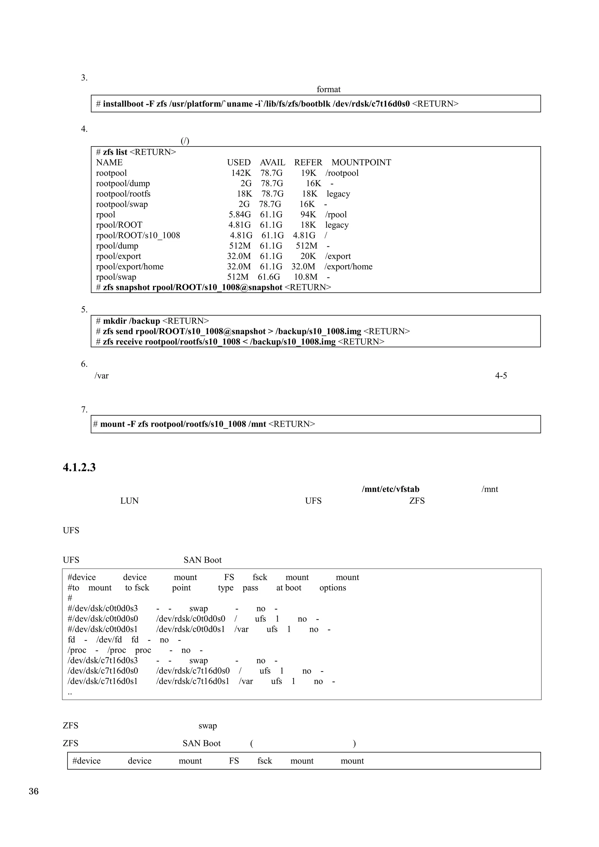 3.
                                                                                format
                # installboot -F zfs /usr/platform/`uname -i`/lib/fs/zfs/bootblk /dev/rdsk/c7t16d0s0 <RETURN>

           4.
                                      (/)
                # zfs list <RETURN>
                NAME                           USED AVAIL REFER MOUNTPOINT
                rootpool                         142K 78.7G     19K /rootpool
                rootpool/dump                      2G 78.7G      16K -
                rootpool/rootfs                   18K 78.7G     18K legacy
                rootpool/swap                      2G 78.7G    16K -
                rpool                           5.84G 61.1G     94K /rpool
                rpool/ROOT                     4.81G 61.1G     18K legacy
                rpool/ROOT/s10_1008             4.81G 61.1G 4.81G /
                rpool/dump                      512M 61.1G 512M -
                rpool/export                   32.0M 61.1G     20K /export
                rpool/export/home              32.0M 61.1G 32.0M /export/home
                rpool/swap                     512M 61.6G     10.8M -
                # zfs snapshot rpool/ROOT/s10_1008@snapshot <RETURN>

           5.
                # mkdir /backup <RETURN>
                # zfs send rpool/ROOT/s10_1008@snapshot > /backup/s10_1008.img <RETURN>
                # zfs receive rootpool/rootfs/s10_1008 < /backup/s10_1008.img <RETURN>

           6.
                /var                                                                                                 4-5


           7.
                # mount -F zfs rootpool/rootfs/s10_1008 /mnt <RETURN>



     4.1.2.3
                                                                                               /mnt/etc/vfstab    /mnt
                       LUN                                                 UFS                              ZFS


     UFS


     UFS                                SAN Boot
      #device       device           mount            FS   fsck    mount             mount
      #to mount to fsck              point          type pass   at boot         options
      #
      #/dev/dsk/c0t0d0s3         - -      swap         -    no -
      #/dev/dsk/c0t0d0s0         /dev/rdsk/c0t0d0s0    /    ufs 1    no -
      #/dev/dsk/c0t0d0s1         /dev/rdsk/c0t0d0s1    /var    ufs 1   no -
      fd - /dev/fd fd -           no -
      /proc - /proc proc            - no -
      /dev/dsk/c7t16d0s3         - -      swap         -        no -
      /dev/dsk/c7t16d0s0         /dev/rdsk/c7t16d0s0       /     ufs 1    no -
      /dev/dsk/c7t16d0s1         /dev/rdsk/c7t16d0s1       /var     ufs 1   no -
      ..


     ZFS                                     swap
     ZFS                               SAN Boot              (                             )
       #device          device        mount           FS         fsck   mount            mount


36
 