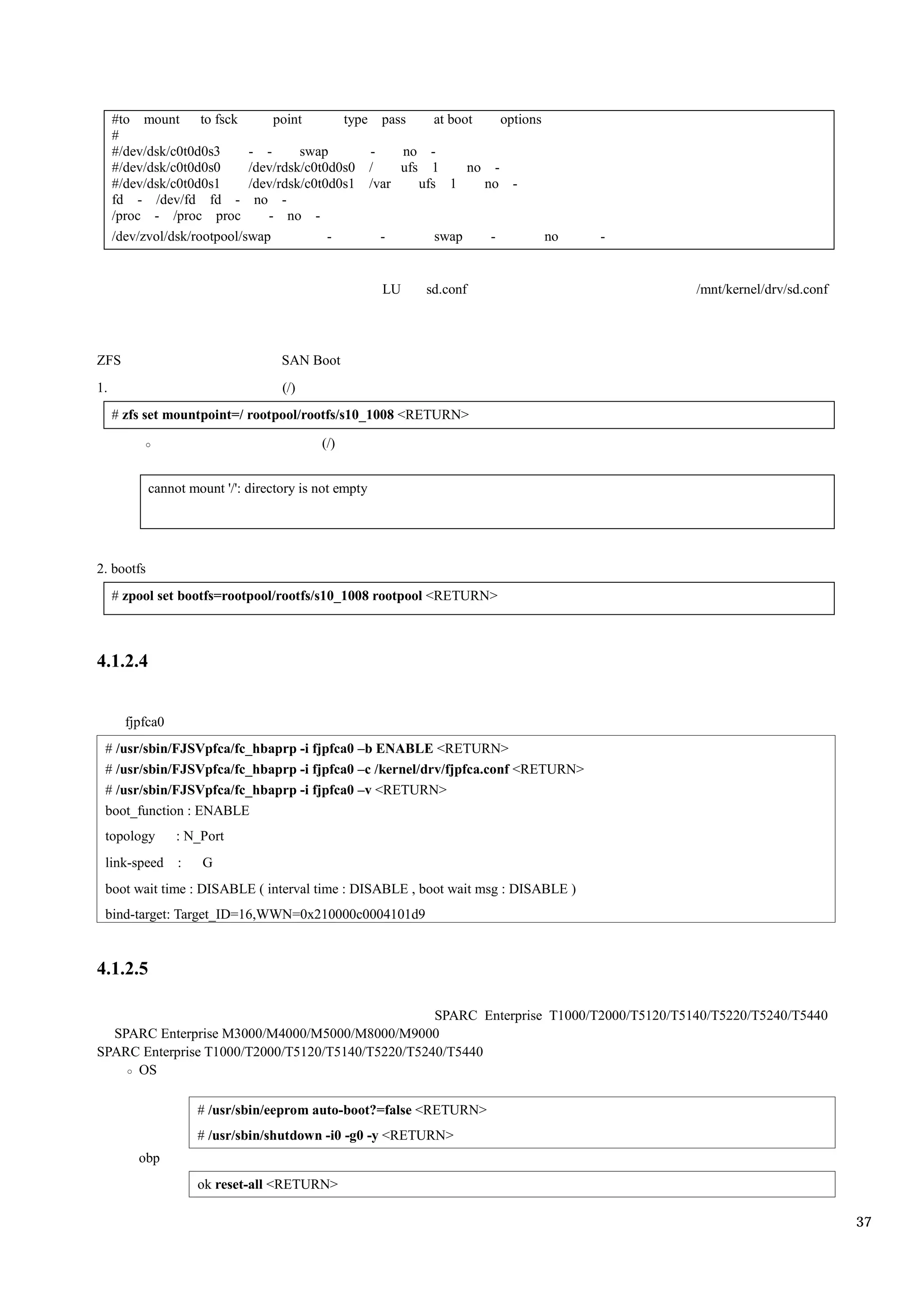 #to mount to fsck           point       type pass     at boot    options
     #
     #/dev/dsk/c0t0d0s3      - -      swap       -   no -
     #/dev/dsk/c0t0d0s0      /dev/rdsk/c0t0d0s0 /    ufs 1       no -
     #/dev/dsk/c0t0d0s1      /dev/rdsk/c0t0d0s1 /var    ufs 1      no -
     fd - /dev/fd fd - no -
     /proc - /proc proc         - no -
     /dev/zvol/dsk/rootpool/swap           -       -       swap     -         no   -


                                                       LU   sd.conf                      /mnt/kernel/drv/sd.conf




ZFS                                 SAN Boot
1.                                  (/)
     # zfs set mountpoint=/ rootpool/rootfs/s10_1008 <RETURN>

                                           (/)


            cannot mount '/': directory is not empty




2. bootfs
     # zpool set bootfs=rootpool/rootfs/s10_1008 rootpool <RETURN>



4.1.2.4


       fjpfca0
 # /usr/sbin/FJSVpfca/fc_hbaprp -i fjpfca0 –b ENABLE <RETURN>
 # /usr/sbin/FJSVpfca/fc_hbaprp -i fjpfca0 –c /kernel/drv/fjpfca.conf <RETURN>
 # /usr/sbin/FJSVpfca/fc_hbaprp -i fjpfca0 –v <RETURN>
 boot_function : ENABLE
 topology        : N_Port
 link-speed      :   G
 boot wait time : DISABLE ( interval time : DISABLE , boot wait msg : DISABLE )
 bind-target: Target_ID=16,WWN=0x210000c0004101d9


4.1.2.5

                                                   SPARC Enterprise T1000/T2000/T5120/T5140/T5220/T5240/T5440
  SPARC Enterprise M3000/M4000/M5000/M8000/M9000
SPARC Enterprise T1000/T2000/T5120/T5140/T5220/T5240/T5440
     OS

                     # /usr/sbin/eeprom auto-boot?=false <RETURN>
                     # /usr/sbin/shutdown -i0 -g0 -y <RETURN>
         obp
                     ok reset-all <RETURN>

                                                                                                                   37
 