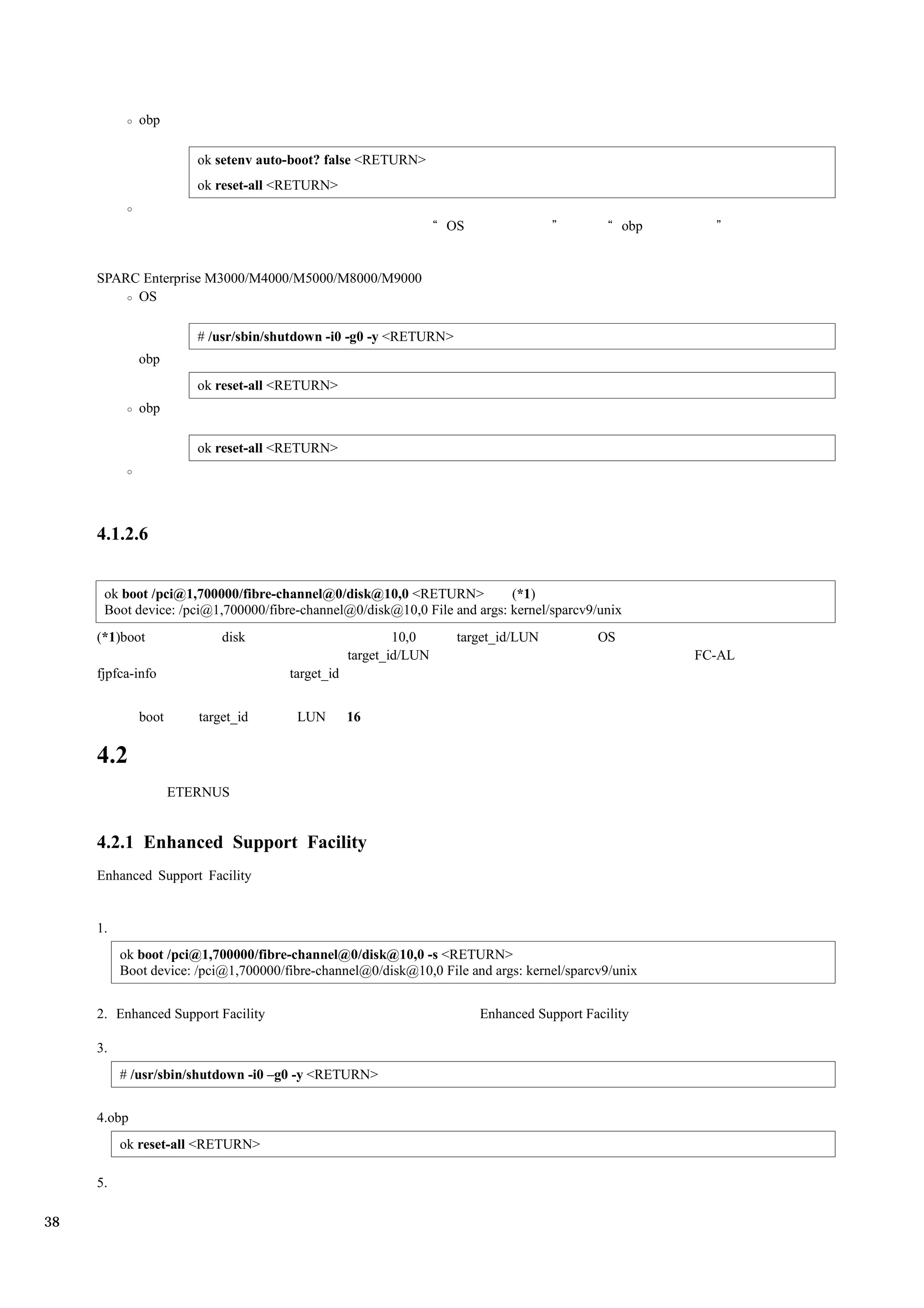 obp

                       ok setenv auto-boot? false <RETURN>
                       ok reset-all <RETURN>

                                                                  OS                           obp


     SPARC Enterprise M3000/M4000/M5000/M8000/M9000
          OS

                       # /usr/sbin/shutdown -i0 -g0 -y <RETURN>
             obp
                       ok reset-all <RETURN>
             obp

                       ok reset-all <RETURN>




     4.1.2.6


      ok boot /pci@1,700000/fibre-channel@0/disk@10,0 <RETURN>            (*1)
      Boot device: /pci@1,700000/fibre-channel@0/disk@10,0 File and args: kernel/sparcv9/unix
     (*1)boot              disk                           10,0     target_id/LUN          OS
                                                  target_id/LUN                                      FC-AL
     fjpfca-info                      target_id


             boot      target_id       LUN        16

     4.2
                    ETERNUS


     4.2.1 Enhanced Support Facility
     Enhanced Support Facility


     1.
          ok boot /pci@1,700000/fibre-channel@0/disk@10,0 -s <RETURN>
          Boot device: /pci@1,700000/fibre-channel@0/disk@10,0 File and args: kernel/sparcv9/unix


     2. Enhanced Support Facility                                      Enhanced Support Facility

     3.
          # /usr/sbin/shutdown -i0 –g0 -y <RETURN>


     4.obp
          ok reset-all <RETURN>

     5.

38
 