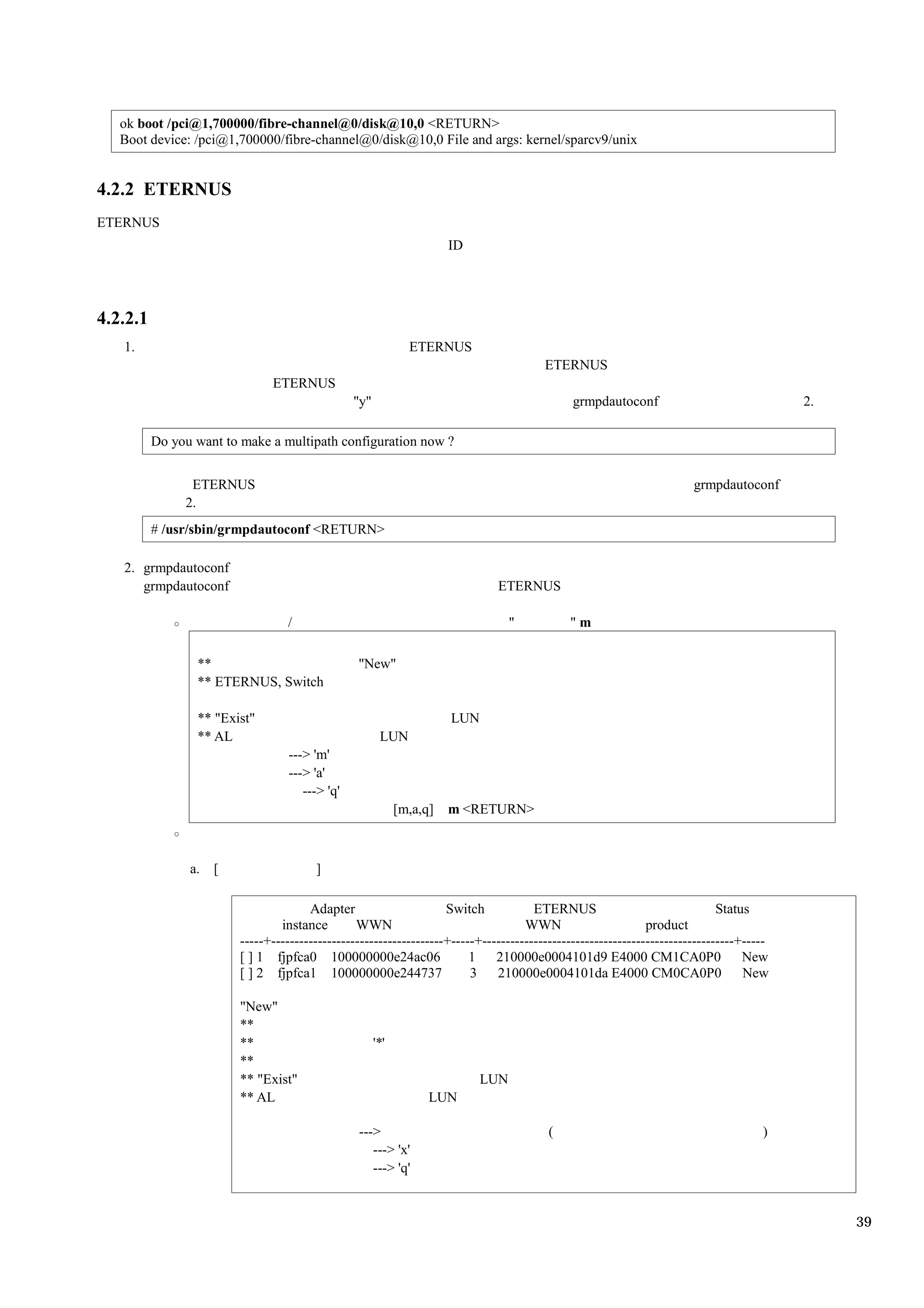 ok boot /pci@1,700000/fibre-channel@0/disk@10,0 <RETURN>
   Boot device: /pci@1,700000/fibre-channel@0/disk@10,0 File and args: kernel/sparcv9/unix


4.2.2 ETERNUS
ETERNUS
                                                                       ID




4.2.2.1
   1.                                                          ETERNUS
                                                                                        ETERNUS
                               ETERNUS
                                                 "y"                                          grmpdautoconf                               2.

          Do you want to make a multipath configuration now ?


                ETERNUS                                                                                                grmpdautoconf
               2.
          # /usr/sbin/grmpdautoconf <RETURN>

   2. grmpdautoconf
      grmpdautoconf                                                           ETERNUS

                                   /                                               "         "m

                 **                              "New"
                 ** ETERNUS, Switch

                 ** "Exist"                                            LUN
                 ** AL                                  LUN
                                   ---> 'm'
                                   ---> 'a'
                                      ---> 'q'
                                                             [m,a,q]   m <RETURN>



                a.   [                  ]

                                       Adapter                      Switch            ETERNUS                                Status
                                 instance        WWN                                WWN                       product
                         -----+-------------------------------------+-----+------------------------------------------------------+-----
                         [ ] 1 fjpfca0 100000000e24ac06                  1    210000e0004101d9 E4000 CM1CA0P0                     New
                         [ ] 2 fjpfca1 100000000e244737                  3    210000e0004101da E4000 CM0CA0P0                     New

                         "New"
                         **
                         **                            '*'
                         **
                         ** "Exist"                                          LUN
                         ** AL                                     LUN

                                                 --->                                    (                                           )
                                                    ---> 'x'
                                                    ---> 'q'


                                                                                                                                               39
 