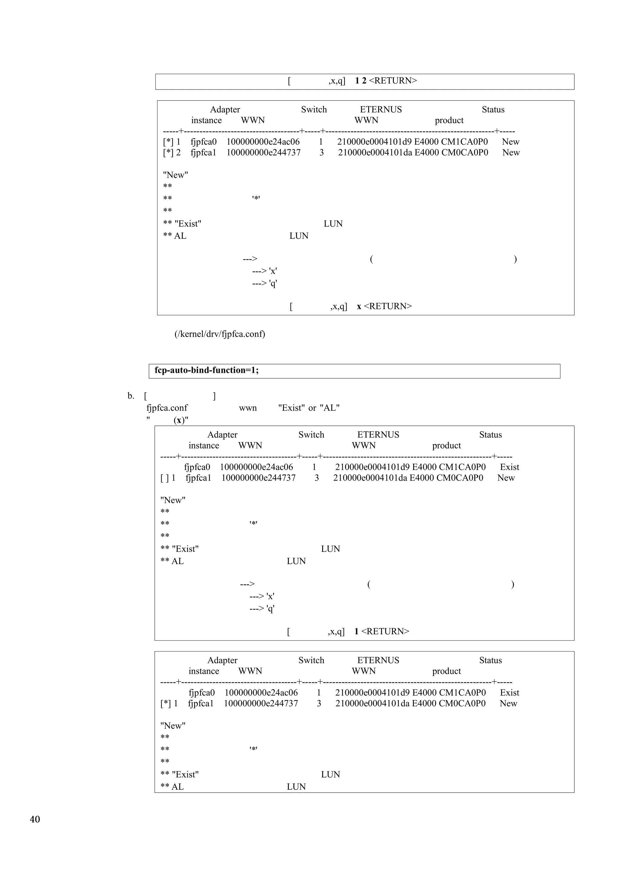 [          ,x,q]   1 2 <RETURN>


                            Adapter                      Switch            ETERNUS                                Status
                      instance        WWN                                WWN                       product
              -----+-------------------------------------+-----+------------------------------------------------------+-----
              [*] 1 fjpfca0 100000000e24ac06                  1     210000e0004101d9 E4000 CM1CA0P0                     New
              [*] 2 fjpfca1 100000000e244737                   3    210000e0004101da E4000 CM0CA0P0                     New

              "New"
              **
              **                         '*'
              **
              ** "Exist"                                       LUN
              ** AL                                   LUN

                                      --->                                   (                                            )
                                         ---> 'x'
                                         ---> 'q'

                                                      [          ,x,q] x <RETURN>

                 (/kernel/drv/fjpfca.conf)


            fcp-auto-bind-function=1;

     b. [                    ]
         fjpfca.conf                 wwn            "Exist" or "AL"
         "       (x)"
                           Adapter                      Switch            ETERNUS                                Status
                      instance       WWN                                WWN                       product
             -----+-------------------------------------+-----+------------------------------------------------------+-----
                    fjpfca0 100000000e24ac06                1      210000e0004101d9 E4000 CM1CA0P0                     Exist
             [ ] 1 fjpfca1 100000000e244737                  3    210000e0004101da E4000 CM0CA0P0                     New

             "New"
             **
             **                         '*'
             **
             ** "Exist"                                       LUN
             ** AL                                    LUN

                                     --->                                    (                                           )
                                        ---> 'x'
                                        ---> 'q'

                                                      [         ,x,q]    1 <RETURN>


                           Adapter                      Switch            ETERNUS                                Status
                     instance        WWN                                WWN                       product
             -----+-------------------------------------+-----+------------------------------------------------------+-----
                     fjpfca0 100000000e24ac06                 1    210000e0004101d9 E4000 CM1CA0P0                     Exist
             [*] 1 fjpfca1 100000000e244737                   3    210000e0004101da E4000 CM0CA0P0                     New

             "New"
             **
             **                         '*'
             **
             ** "Exist"                                       LUN
             ** AL                                    LUN


40
 