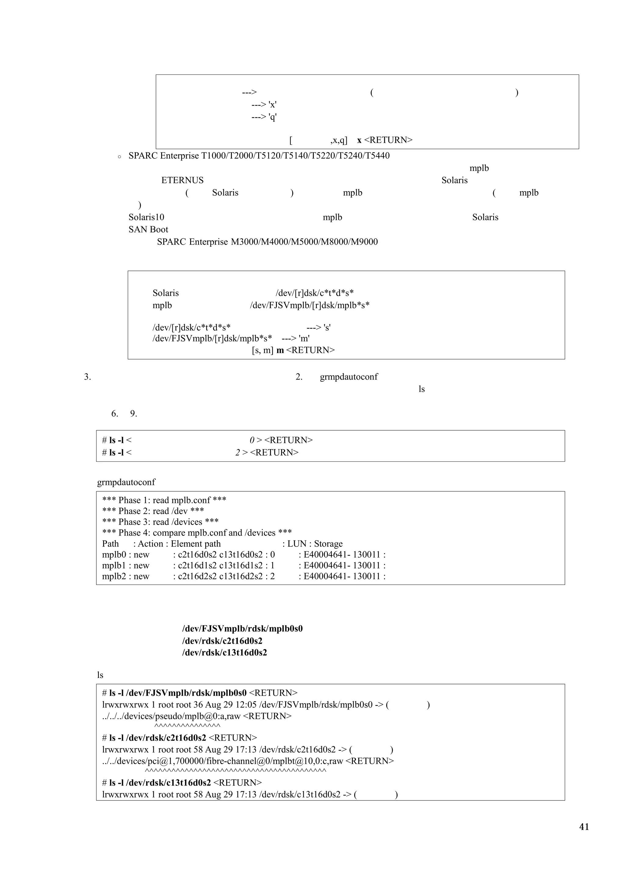 --->                              (                                       )
                                             ---> 'x'
                                             ---> 'q'

                                                        [          ,x,q] x <RETURN>
               SPARC Enterprise T1000/T2000/T5120/T5140/T5220/T5240/T5440
                                                                                                         mplb
                      ETERNUS                                                                  Solaris
                          (   Solaris              )          mplb                                              (       mplb
                 )
               Solaris10                                 mplb                                            Solaris
               SAN Boot
                      SPARC Enterprise M3000/M4000/M5000/M8000/M9000




                    Solaris                       /dev/[r]dsk/c*t*d*s*
                    mplb                    /dev/FJSVmplb/[r]dsk/mplb*s*

                    /dev/[r]dsk/c*t*d*s*                ---> 's'
                    /dev/FJSVmplb/[r]dsk/mplb*s* ---> 'm'
                                           [s, m] m <RETURN>

3.                                                          2.   grmpdautoconf
                                                                                      ls

          6.   9.

      # ls -l <                              0 > <RETURN>
      # ls -l <                          2 > <RETURN>


     grmpdautoconf
      *** Phase 1: read mplb.conf ***
      *** Phase 2: read /dev ***
      *** Phase 3: read /devices ***
      *** Phase 4: compare mplb.conf and /devices ***
      Path    : Action : Element path               : LUN : Storage
      mplb0 : new        : c2t16d0s2 c13t16d0s2 : 0     : E40004641- 130011 :
      mplb1 : new        : c2t16d1s2 c13t16d1s2 : 1     : E40004641- 130011 :
      mplb2 : new        : c2t16d2s2 c13t16d2s2 : 2     : E40004641- 130011 :




                              /dev/FJSVmplb/rdsk/mplb0s0
                              /dev/rdsk/c2t16d0s2
                              /dev/rdsk/c13t16d0s2

     ls
      # ls -l /dev/FJSVmplb/rdsk/mplb0s0 <RETURN>
      lrwxrwxrwx 1 root root 36 Aug 29 12:05 /dev/FJSVmplb/rdsk/mplb0s0 -> (               )
      ../../../devices/pseudo/mplb@0:a,raw <RETURN>
                       ^^^^^^^^^^^^^^^
      # ls -l /dev/rdsk/c2t16d0s2 <RETURN>
      lrwxrwxrwx 1 root root 58 Aug 29 17:13 /dev/rdsk/c2t16d0s2 -> (        )
      ../../devices/pci@1,700000/fibre-channel@0/mplbt@10,0:c,raw <RETURN>
                    ^^^^^^^^^^^^^^^^^^^^^^^^^^^^^^^^^^^^^^^^^
      # ls -l /dev/rdsk/c13t16d0s2 <RETURN>
      lrwxrwxrwx 1 root root 58 Aug 29 17:13 /dev/rdsk/c13t16d0s2 -> (         )


                                                                                                                               41
 