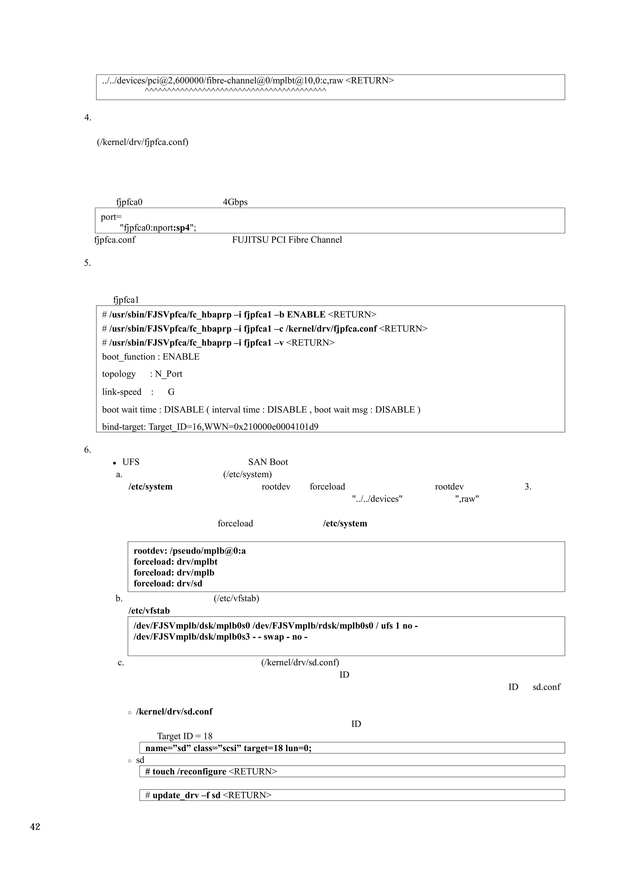 ../../devices/pci@2,600000/fibre-channel@0/mplbt@10,0:c,raw <RETURN>
                         ^^^^^^^^^^^^^^^^^^^^^^^^^^^^^^^^^^^^^^^^^

     4.

          (/kernel/drv/fjpfca.conf)




               fjpfca0                         4Gbps
            port=
                 "fjpfca0:nport:sp4";
          fjpfca.conf                             FUJITSU PCI Fibre Channel

     5.


               fjpfca1
            # /usr/sbin/FJSVpfca/fc_hbaprp –i fjpfca1 –b ENABLE <RETURN>
            # /usr/sbin/FJSVpfca/fc_hbaprp –i fjpfca1 –c /kernel/drv/fjpfca.conf <RETURN>
            # /usr/sbin/FJSVpfca/fc_hbaprp –i fjpfca1 –v <RETURN>
            boot_function : ENABLE
            topology         : N_Port
            link-speed       :   G
            boot wait time : DISABLE ( interval time : DISABLE , boot wait msg : DISABLE )
            bind-target: Target_ID=16,WWN=0x210000e0004101d9

     6.
                 UFS                                  SAN Boot
               a.                              (/etc/system)
                  /etc/system                             rootdev         forceload                         rootdev            3.
                                                                                          "../../devices"        ",raw"

                                              forceload                      /etc/system

                      rootdev: /pseudo/mplb@0:a
                      forceload: drv/mplbt
                      forceload: drv/mplb
                      forceload: drv/sd
               b.                            (/etc/vfstab)
                     /etc/vfstab
                      /dev/FJSVmplb/dsk/mplb0s0 /dev/FJSVmplb/rdsk/mplb0s0 / ufs 1 no -
                      /dev/FJSVmplb/dsk/mplb0s3 - - swap - no -

                c.                                           (/kernel/drv/sd.conf)
                                                                                     ID
                                                                                                                          ID        sd.conf

                       /kernel/drv/sd.conf
                                                                                          ID
                              Target ID = 18
                            name=”sd” class=”scsi” target=18 lun=0;
                       sd
                            # touch /reconfigure <RETURN>

                            # update_drv –f sd <RETURN>


42
 