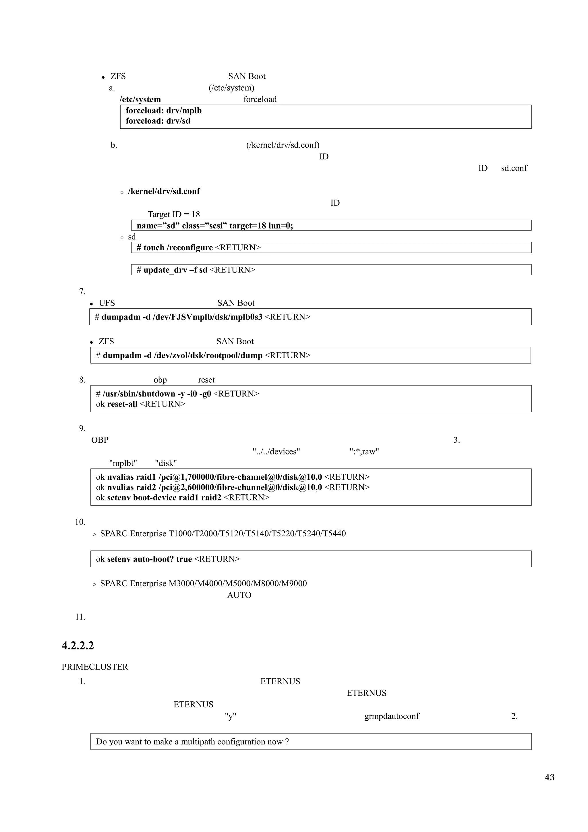 ZFS                            SAN Boot
              a.                       (/etc/system)
                 /etc/system                      forceload
                   forceload: drv/mplb
                   forceload: drv/sd

              b.                                      (/kernel/drv/sd.conf)
                                                                           ID
                                                                                                              ID   sd.conf

                   /kernel/drv/sd.conf
                                                                                ID
                          Target ID = 18
                        name=”sd” class=”scsi” target=18 lun=0;
                   sd
                        # touch /reconfigure <RETURN>

                        # update_drv –f sd <RETURN>

   7.
          UFS                                  SAN Boot
          # dumpadm -d /dev/FJSVmplb/dsk/mplb0s3 <RETURN>

          ZFS                                  SAN Boot
          # dumpadm -d /dev/zvol/dsk/rootpool/dump <RETURN>

   8.                       obp        reset
          # /usr/sbin/shutdown -y -i0 -g0 <RETURN>
          ok reset-all <RETURN>

   9.
        OBP                                                                                              3.
                                                       "../../devices"               ":*,raw"
              "mplbt"       "disk"
          ok nvalias raid1 /pci@1,700000/fibre-channel@0/disk@10,0 <RETURN>
          ok nvalias raid2 /pci@2,600000/fibre-channel@0/disk@10,0 <RETURN>
          ok setenv boot-device raid1 raid2 <RETURN>

  10.
           SPARC Enterprise T1000/T2000/T5120/T5140/T5220/T5240/T5440

          ok setenv auto-boot? true <RETURN>

           SPARC Enterprise M3000/M4000/M5000/M8000/M9000
                                        AUTO

  11.


4.2.2.2
PRIMECLUSTER
   1.                                                     ETERNUS
                                                                                     ETERNUS
                                  ETERNUS
                                                "y"                                      grmpdautoconf               2.

          Do you want to make a multipath configuration now ?



                                                                                                                             43
 