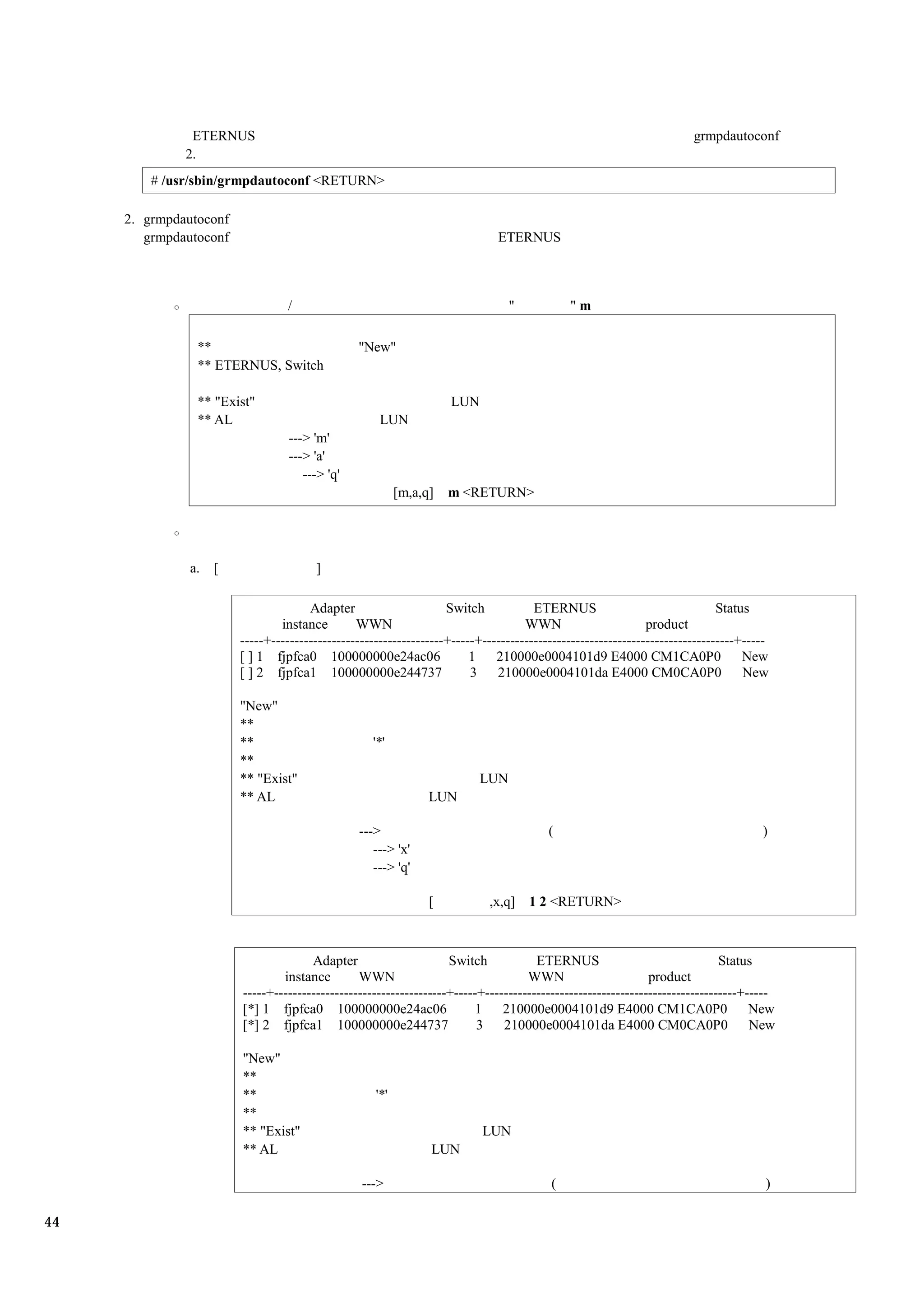 ETERNUS                                                                                                grmpdautoconf
              2.
         # /usr/sbin/grmpdautoconf <RETURN>

     2. grmpdautoconf
        grmpdautoconf                                                        ETERNUS



                                  /                                             "           "m

                **                              "New"
                ** ETERNUS, Switch

                ** "Exist"                                          LUN
                ** AL                                LUN
                                  ---> 'm'
                                  ---> 'a'
                                     ---> 'q'
                                                          [m,a,q]   m <RETURN>




               a.   [                  ]

                                      Adapter                      Switch            ETERNUS                                Status
                                instance        WWN                                WWN                       product
                        -----+-------------------------------------+-----+------------------------------------------------------+-----
                        [ ] 1 fjpfca0 100000000e24ac06                  1    210000e0004101d9 E4000 CM1CA0P0                     New
                        [ ] 2 fjpfca1 100000000e244737                  3    210000e0004101da E4000 CM0CA0P0                     New

                        "New"
                        **
                        **                         '*'
                        **
                        ** "Exist"                                        LUN
                        ** AL                                   LUN

                                                --->                                    (                                           )
                                                   ---> 'x'
                                                   ---> 'q'

                                                                [          ,x,q]    1 2 <RETURN>



                                      Adapter                      Switch            ETERNUS                                Status
                                instance        WWN                                WWN                       product
                        -----+-------------------------------------+-----+------------------------------------------------------+-----
                        [*] 1 fjpfca0 100000000e24ac06                  1     210000e0004101d9 E4000 CM1CA0P0                     New
                        [*] 2 fjpfca1 100000000e244737                   3    210000e0004101da E4000 CM0CA0P0                     New

                        "New"
                        **
                        **                          '*'
                        **
                        ** "Exist"                                        LUN
                        ** AL                                   LUN

                                                 --->                                   (                                            )

44
 