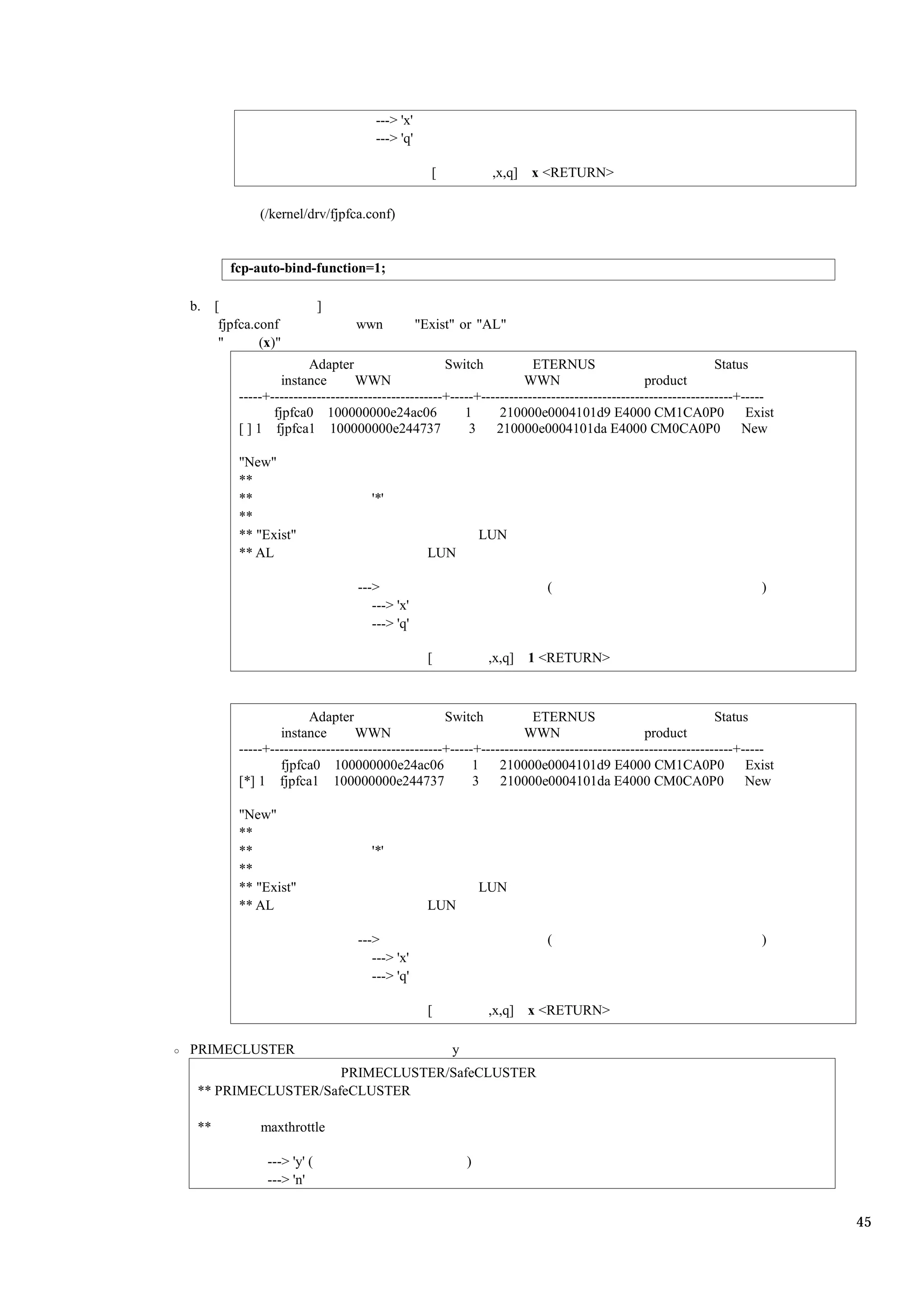 ---> 'x'
                                    ---> 'q'

                                                 [            ,x,q] x <RETURN>

            (/kernel/drv/fjpfca.conf)


       fcp-auto-bind-function=1;

b. [                      ]
    fjpfca.conf                 wwn            "Exist" or "AL"
    "       (x)"
                      Adapter                      Switch            ETERNUS                                Status
                 instance       WWN                                WWN                       product
        -----+-------------------------------------+-----+------------------------------------------------------+-----
               fjpfca0 100000000e24ac06                1      210000e0004101d9 E4000 CM1CA0P0                     Exist
        [ ] 1 fjpfca1 100000000e244737                  3    210000e0004101da E4000 CM0CA0P0                     New

        "New"
        **
        **                         '*'
        **
        ** "Exist"                                           LUN
        ** AL                                    LUN

                                --->                                    (                                           )
                                   ---> 'x'
                                   ---> 'q'

                                                 [            ,x,q]   1 <RETURN>



                      Adapter                      Switch            ETERNUS                                Status
                instance        WWN                                WWN                       product
        -----+-------------------------------------+-----+------------------------------------------------------+-----
                fjpfca0 100000000e24ac06                 1    210000e0004101d9 E4000 CM1CA0P0                     Exist
        [*] 1 fjpfca1 100000000e244737                   3    210000e0004101da E4000 CM0CA0P0                     New

        "New"
        **
        **                         '*'
        **
        ** "Exist"                                           LUN
        ** AL                                    LUN

                                --->                                    (                                           )
                                   ---> 'x'
                                   ---> 'q'

                                                 [            ,x,q] x <RETURN>

PRIMECLUSTER                                         y
                    PRIMECLUSTER/SafeCLUSTER
 ** PRIMECLUSTER/SafeCLUSTER

 **         maxthrottle

             ---> 'y' (                                  )
             ---> 'n'


                                                                                                                          45
 