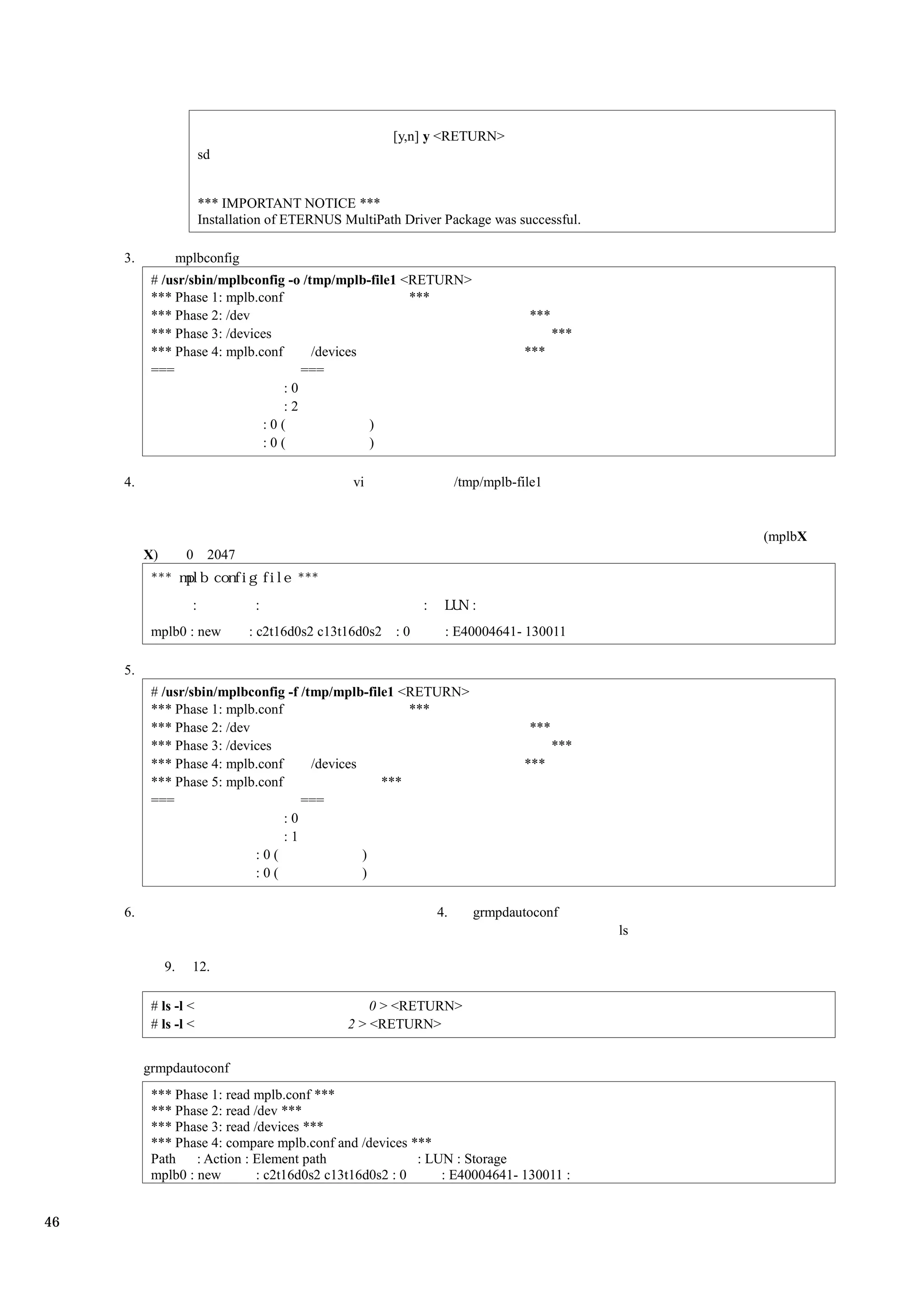 [y,n] y <RETURN>
                       sd


                       *** IMPORTANT NOTICE ***
                       Installation of ETERNUS MultiPath Driver Package was successful.

     3.             mplbconfig
           # /usr/sbin/mplbconfig -o /tmp/mplb-file1 <RETURN>
           *** Phase 1: mplb.conf                     ***
           *** Phase 2: /dev                                                     ***
           *** Phase 3: /devices                                                       ***
           *** Phase 4: mplb.conf      /devices                                 ***
           ===                       ===
                                  :0
                                  :2
                              :0(               )
                              :0(               )

     4.                                           vi                 /tmp/mplb-file1


                                                                                                  (mplbX
          X)         0 2047




           mplb0 : new           : c2t16d0s2 c13t16d0s2   :0     : E40004641- 130011

     5.
           # /usr/sbin/mplbconfig -f /tmp/mplb-file1 <RETURN>
           *** Phase 1: mplb.conf                     ***
           *** Phase 2: /dev                                                     ***
           *** Phase 3: /devices                                                       ***
           *** Phase 4: mplb.conf      /devices                                 ***
           *** Phase 5: mplb.conf                 ***
           ===                       ===
                                  :0
                                  :1
                             :0(                )
                             :0(                )

     6.                                                         4.      grmpdautoconf
                                                                                             ls

               9.     12.

           # ls -l <                                 0 > <RETURN>
           # ls -l <                             2 > <RETURN>


          grmpdautoconf
           *** Phase 1: read mplb.conf ***
           *** Phase 2: read /dev ***
           *** Phase 3: read /devices ***
           *** Phase 4: compare mplb.conf and /devices ***
           Path    : Action : Element path               : LUN : Storage
           mplb0 : new        : c2t16d0s2 c13t16d0s2 : 0     : E40004641- 130011 :


46
 